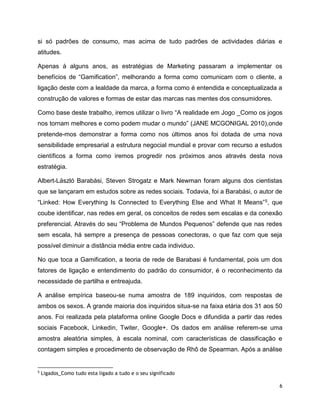 6
si só padrões de consumo, mas acima de tudo padrões de actividades diárias e
atitudes.
Apenas à alguns anos, as estratégias de Marketing passaram a implementar os
benefícios de “Gamification”, melhorando a forma como comunicam com o cliente, a
ligação deste com a lealdade da marca, a forma como é entendida e conceptualizada a
construção de valores e formas de estar das marcas nas mentes dos consumidores.
Como base deste trabalho, iremos utilizar o livro “A realidade em Jogo _Como os jogos
nos tornam melhores e como podem mudar o mundo” (JANE MCGONIGAL 2010),onde
pretende-mos demonstrar a forma como nos últimos anos foi dotada de uma nova
sensibilidade empresarial a estrutura negocial mundial e provar com recurso a estudos
científicos a forma como iremos progredir nos próximos anos através desta nova
estratégia.
Albert-László Barabási, Steven Strogatz e Mark Newman foram alguns dos cientistas
que se lançaram em estudos sobre as redes sociais. Todavia, foi a Barabási, o autor de
“Linked: How Everything Is Connected to Everything Else and What It Means”5, que
coube identificar, nas redes em geral, os conceitos de redes sem escalas e da conexão
preferencial. Através do seu “Problema de Mundos Pequenos” defende que nas redes
sem escala, há sempre a presença de pessoas conectoras, o que faz com que seja
possível diminuir a distância média entre cada individuo.
No que toca a Gamification, a teoria de rede de Barabasi é fundamental, pois um dos
fatores de ligação e entendimento do padrão do consumidor, é o reconhecimento da
necessidade de partilha e entreajuda.
A análise empírica baseou-se numa amostra de 189 inquiridos, com respostas de
ambos os sexos. A grande maioria dos inquiridos situa-se na faixa etária dos 31 aos 50
anos. Foi realizada pela plataforma online Google Docs e difundida a partir das redes
sociais Facebook, Linkedin, Twiter, Google+. Os dados em análise referem-se uma
amostra aleatória simples, à escala nominal, com características de classificação e
contagem simples e procedimento de observação de Rhô de Spearman. Após a análise
5
Ligados_Como tudo esta ligado a tudo e o seu significado
 
