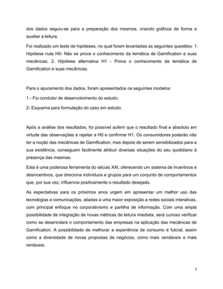 7
dos dados seguiu-se para a preparação dos mesmos, criando gráficos de forma a
auxiliar a leitura.
Foi realizado um teste de hipóteses, no qual foram levantadas as seguintes questões: 1.
Hipótese nula H0- Não se prova o conhecimento da temática de Gamification e suas
mecânicas; 2. Hipótese alternativa H1 - Prova o conhecimento da temática de
Gamification e suas mecânicas.
Para o apuramento dos dados, foram apresentados os seguintes modelos:
1 - Fio condutor de desenvolvimento do estudo;
2- Esquema para formulação do caso em estudo.
Após a análise dos resultados, foi possível auferir que o resultado final e absoluto em
virtude das observações é rejeitar a H0 e confirmar H1. Os consumidores poderão não
ter a noção das mecânicas de Gamification, mas depois de serem sensibilizados para a
sua existência, conseguem facilmente atribuir diversas situações do seu quotidiano à
presença das mesmas.
Esta é uma poderosa ferramenta do século XXI, oferecendo um sistema de incentivos e
desincentivos, que direciona indivíduos e grupos para um conjunto de comportamentos
que, por sua vez, influencia positivamente o resultado desejado.
As espectativas para os próximos anos urgem em apresentar um melhor uso das
tecnologias e comunicações, aliadas a uma maior exposição a redes sociais interativas,
com principal enfoque no corporativismo e partilha de informação. Com uma ampla
possibilidade de integração de novas métricas de leitura imediata, será curioso verificar
como se desenrolará o comportamento das empresas na aplicação das mecânicas de
Gamification. A possibilidade de melhorar a experiência de consumo é fulcral, assim
como a diversidade de novas propostas de negócios, como mais vendáveis e mais
rentáveis.
 