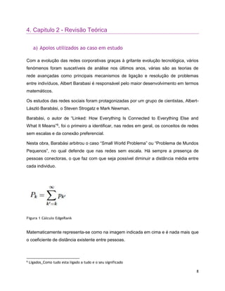 8
4. Capitulo 2 - Revisão Teórica
a) Apoios utilizados ao caso em estudo
Com a evolução das redes corporativas graças à gritante evolução tecnológica, vários
fenómenos foram suscetíveis de análise nos últimos anos, várias são as teorias de
rede avançadas como principais mecanismos de ligação e resolução de problemas
entre indivíduos, Albert Barabasi é responsável pelo maior desenvolvimento em termos
matemáticos.
Os estudos das redes sociais foram protagonizadas por um grupo de cientistas, Albert-
László Barabási, o Steven Strogatz e Mark Newman.
Barabási, o autor de “Linked: How Everything Is Connected to Everything Else and
What It Means”6, foi o primeiro a identificar, nas redes em geral, os conceitos de redes
sem escalas e da conexão preferencial.
Nesta obra, Barabási arbitrou o caso “Small World Problema” ou “Problema de Mundos
Pequenos”, no qual defende que nas redes sem escala. Há sempre a presença de
pessoas conectoras, o que faz com que seja possível diminuir a distância média entre
cada individuo.
Figura 1 Cálculo EdgeRank
Matematicamente representa-se como na imagem indicada em cima e é nada mais que
o coeficiente de distância existente entre pessoas.
6
Ligados_Como tudo esta ligado a tudo e o seu significado
 