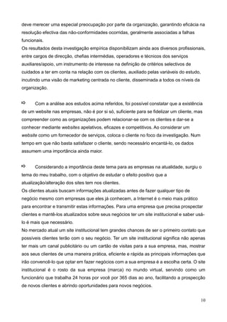 10
deve merecer uma especial preocupação por parte da organização, garantindo eficácia na
resolução efectiva das não-conformidades ocorridas, geralmente associadas a falhas
funcionais.
Os resultados desta investigação empírica disponibilizam ainda aos diversos profissionais,
entre cargos de direcção, chefias intermédias, operadores e técnicos dos serviços
auxiliares/apoio, um instrumento de interesse na definição de critérios selectivos de
cuidados a ter em conta na relação com os clientes, auxiliado pelas variáveis do estudo,
incutindo uma visão de marketing centrada no cliente, disseminada a todos os níveis da
organização.
Com a análise aos estudos acima referidos, foi possível constatar que a existência
de um website nas empresas, não é por si só, suficiente para se fidelizar um cliente, mas
compreender como as organizações podem relacionar-se com os clientes e dar-se a
conhecer mediante websites apelativos, eficazes e competitivos. Ao considerar um
website como um fornecedor de serviços, coloca o cliente no foco da investigação. Num
tempo em que não basta satisfazer o cliente, sendo necessário encantá-lo, os dados
assumem uma importância ainda maior.
Considerando a importância deste tema para as empresas na atualidade, surgiu o
tema do meu trabalho, com o objetivo de estudar o efeito positivo que a
atualização/alteração dos sites tem nos clientes.
Os clientes atuais buscam informações atualizadas antes de fazer qualquer tipo de
negócio mesmo com empresas que eles já conhecem, a Internet é o meio mais prático
para encontrar e transmitir estas informações. Para uma empresa que precisa prospectar
clientes e mantê-los atualizados sobre seus negócios ter um site institucional e saber usá-
lo é mais que necessário.
No mercado atual um site institucional tem grandes chances de ser o primeiro contato que
possíveis clientes terão com o seu negócio. Ter um site institucional significa não apenas
ter mais um canal publicitário ou um cartão de visitas para a sua empresa, mas, mostrar
aos seus clientes de uma maneira prática, eficiente e rápida as principais informações que
irão convencê-lo que optar em fazer negócios com a sua empresa é a escolha certa. O site
institucional é o rosto da sua empresa (marca) no mundo virtual, servindo como um
funcionário que trabalha 24 horas por você por 365 dias ao ano, facilitando a prospecção
de novos clientes e abrindo oportunidades para novos negócios.
 