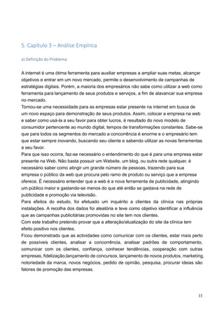 11
5. Capítulo 3 – Análise Empírica
a) Definição do Problema
A internet é uma ótima ferramenta para auxiliar empresas a ampliar suas metas, alcançar
objetivos e entrar em um novo mercado, permite o desenvolvimento de campanhas de
estratégias digitais. Porém, a maioria dos empresários não sabe como utilizar a web como
ferramenta para lançamento de seus produtos e serviços, a fim de alavancar sua empresa
no mercado.
Tornou-se uma necessidade para as empresas estar presente na internet em busca de
um novo espaço para demonstração de seus produtos. Assim, colocar a empresa na web
e saber como usá-la a seu favor para obter lucros, é resultado do novo modelo de
consumidor pertencente ao mundo digital, tempos de transformações constantes. Sabe-se
que para todos os segmentos do mercado a concorrência é enorme e o empresário tem
que estar sempre inovando, buscando seu cliente e sabendo utilizar as novas ferramentas
a seu favor.
Para que isso ocorra, faz-se necessário o entendimento do que é para uma empresa estar
presente na Web. Não basta possuir um Website, um blog, ou outra rede qualquer, é
necessário saber como atingir um grande número de pessoas, trazendo para sua
empresa o público da web que procura pelo ramo de produto ou serviço que a empresa
oferece. É necessário entender que a web é a nova ferramenta de publicidade, atingindo
um público maior e gastando-se menos do que até então se gastava na rede de
publicidade e promoção via televisão.
Para efeitos do estudo, foi efetuado um inquérito a clientes da clínica nas próprias
instalações. A recolha dos dados foi aleatória e teve como objetivo identificar a influência
que as campanhas publicitárias promovidas no site tem nos clientes.
Com este trabalho pretendo provar que a alteração/atualização do site da clínica tem
efeito positivo nos clientes.
Ficou demonstrado que as actividades como comunicar com os clientes, estar mais perto
de possíveis clientes, analisar a concorrência, analisar padrões de comportamento,
comunicar com os clientes, confiança, conhecer tendências, cooperação com outras
empresas, fidelização,lançamento de concursos, lançamento de novos produtos, marketing,
notoriedade da marca, novos negócios, pedido de opinião, pesquisa, procurar ideias são
fatores de promoção das empresas.
 