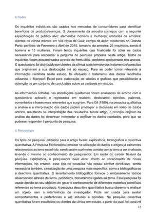 12
b) Dados
Os inquéritos individuais são usados nos mercados de consumidores para identificar
benefícios de produtos/serviços. O planeamento da amostra começou com a seguinte
especificação do publico alvo: elementos: homens e mulheres; unidades de amostra:
clientes da clínica médica em Vila Nova de Gaia; campo de ação: residentes no Grande
Porto; período: de Fevereiro a Abril de 2015; tamanho da amostra: 26 inquiridos, sendo 8
homens e 18 mulheres. Foram feitos inquéritos cuja finalidade foi obter os dados
necessários para responder à pergunta de pesquisa proposta neste artigo. Todos os
inquéritos foram documentados através de formulário, conforme apresentado nos anexos.
O questionário foi distribuído por clientes da clínica após termino dos tratamentos/consultas
que originaram a sua deslocação até ao espaço. Para se poder tornar relevante a
informação recolhida neste estudo, foi efetuado o tratamento dos dados recolhidos
utilizando o Microsoft Excel para elaboração de tabelas e gráficos que possibilitarão a
obtenção de um conjunto de conclusões sobre as variáveis em estudo.
As informações colhidas nas abordagens qualitativas foram analisadas de acordo com o
questionário aplicado e registradas em relatório, destacando opiniões, palavras,
comentários e frases mais relevantes que surgiram. Para Gil (1989), na pesquisa qualitativa,
a análise e a interpretação dos dados podem privilegiar a discussão em torno de dados
obtidos, resultando na interpretação dos resultados. Neste artigo, o principal objetivo da
análise de dados foi descrever interpretar e explicar os dados coletados, para que se
pudesse responder à pergunta de pesquisa.
c) Metodologia
Os tipos de pesquisa utilizados para o artigo foram: exploratória, bibliográfica e descritiva
quantitativa. A Pesquisa Exploratória consiste na utilização de dados e artigos já existentes
relacionados ao tema escolhido, sendo assim o primeiro contato com o tema a ser analisado,
levando o mesmo ao conhecimento do pesquisador. Em razão do caráter flexível da
pesquisa exploratória, o pesquisador deve estar aberto ao recebimento de novas
informações. No entanto, esse tipo de pesquisa não possui caráter conclusivo, sendo
necessária também, a realização de uma pesquisa mais específica, como a bibliográfica ou
a descritiva quantitativa. O levantamento bibliográfico fornece o embasamento teórico
desenvolvido através de livros, periódicos, documentos ligados ao tema. Essa pesquisa foi
usada devido ao seu objetivo de gerar o conhecimento de diferentes materiais científicos
referentes ao tema procurado. A pesquisa descritiva quantitativa busca observar e analisar
um objeto, sem a interferência do investigador. Pode ser usada para avaliar
comportamentos e preferências e até atitudes e opiniões. Na pesquisa descritiva
quantitativa foram escolhidos os clientes da clínica em estudo, a partir da qual, foi possível
 