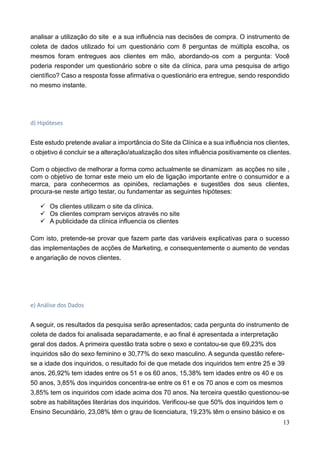 13
analisar a utilização do site e a sua influência nas decisões de compra. O instrumento de
coleta de dados utilizado foi um questionário com 8 perguntas de múltipla escolha, os
mesmos foram entregues aos clientes em mão, abordando-os com a pergunta: Você
poderia responder um questionário sobre o site da clínica, para uma pesquisa de artigo
científico? Caso a resposta fosse afirmativa o questionário era entregue, sendo respondido
no mesmo instante.
d) Hipóteses
Este estudo pretende avaliar a importância do Site da Clínica e a sua influência nos clientes,
o objetivo é concluir se a alteração/atualização dos sites influência positivamente os clientes.
Com o objectivo de melhorar a forma como actualmente se dinamizam as acções no site ,
com o objetivo de tornar este meio um elo de ligação importante entre o consumidor e a
marca, para conhecermos as opiniões, reclamações e sugestões dos seus clientes,
procura-se neste artigo testar, ou fundamentar as seguintes hipóteses:
 Os clientes utilizam o site da clínica.
 Os clientes compram serviços através no site
 A publicidade da clínica influencia os clientes
Com isto, pretende-se provar que fazem parte das variáveis explicativas para o sucesso
das implementações de acções de Marketing, e consequentemente o aumento de vendas
e angariação de novos clientes.
e) Análise dos Dados
A seguir, os resultados da pesquisa serão apresentados; cada pergunta do instrumento de
coleta de dados foi analisada separadamente, e ao final é apresentada a interpretação
geral dos dados. A primeira questão trata sobre o sexo e contatou-se que 69,23% dos
inquiridos são do sexo feminino e 30,77% do sexo masculino. A segunda questão refere-
se a idade dos inquiridos, o resultado foi de que metade dos inquiridos tem entre 25 e 39
anos, 26,92% tem idades entre os 51 e os 60 anos, 15,38% tem idades entre os 40 e os
50 anos, 3,85% dos inquiridos concentra-se entre os 61 e os 70 anos e com os mesmos
3,85% tem os inquiridos com idade acima dos 70 anos. Na terceira questão questionou-se
sobre as habilitações literárias dos inquiridos. Verificou-se que 50% dos inquiridos tem o
Ensino Secundário, 23,08% têm o grau de licenciatura, 19,23% têm o ensino básico e os
 