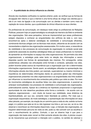21
• A publicidade da clínica influencia os clientes
Através dos resultados verificados no capítulo anterior, pode -se verificar que as formas de
divulgação têm retorno e que a internet é uma forma eficaz de chegar aos clientes,que o
site é um meio de ligação e de comunicação com os clientes e também como meio de
captação de novos clientes, que a publicidade da clínica influencia os seus clientes.
Os profissionais de comunicação, em destaque neste artigo os profissionais de Relações
Públicas, possuem hoje um papel estratégico na ativação da Internet e da Web no ambiente
das organizações. Sob essa perspetiva, torna-se imprescindível que esses profissionais
estejam dispostos a conhecer as singularidades dos artifícios da rede e, com isso,
encontrem-se aptos a elaborar estratégias de visibilidade e comunicação eficientes,
combinando técnicas antigas com as técnicas mais atuais, utilizando-as de acordo com as
necessidades e objetivos das organizações assessoradas. Em muitos casos, a ressonância
da visibilidade e dos processos de comunicação da organização no contexto social está
justamente associada às escolhas estratégicas feitas por esses profissionais no momento
de apresentar as informações no espaço dos sites organizacionais. No perímetro dos sites
organizacionais, a estratégia pode estar tanto na eleição das informações a serem
dispostas quanto nas formas de apresentação das mesmas. Por conseguinte, certas
caraterísticas utilizadas nas articulações entre formato e conteúdo, aplicadas nos sites,
podem levantar pistas acerca da importância que a organização quer dar a determinadas
informações organizacionais. Sendo assim, as estratégias utilizadas na apresentação das
informações através dos links podem, por exemplo, supervalorizar ou mesmo minimizar a
importância de determinadas informações diante do panorama global das informações
organizacionais presentes nos sites organizacionais e as singularidades dos links acabam
por influenciar no reconhecimento dos conteúdos pelo público que visita os sites. Por meio
de movimentos estratégicos de escolhas feitas nos sites organizacionais, é possível se
antecipar eventualidades nos processos de visibilidade e comunicação das organizações,
potencializando acertos. Apesar de a dinâmica do hipertexto proporcionar à organização
oportunidade de criar desenhos peculiares entre forma e conteúdo – de acordo com os
objetivos organizacionais – com intuito de buscar sua visibilidade, essa dinâmica da
hipertextualidade, por sua vez, consente maior liberdade ao público. Por mais que a
organização esquematize, de modo estratégico, a apresentação das informações em seus
sites (através, por exemplo, da criação de um caminho para a visita do site, exibido na home
page), é o público que opta se irá ou não ingressar nos links e, por sua vez, se irá ou não
observar e reconhecer as informações disponíveis. Logo, a intenção das organizações, ao
traçarem determinado percurso de visita ao site, pode ou não coincidir com as escolhas e
com o reconhecimento do público. Contudo, o que se observa hoje é que para a
organização não basta estar visível na Web somente através dos sites, é preciso ocupar-
se de mecanismos que promovam a interação com o público, no sentido de valorizar o
 
