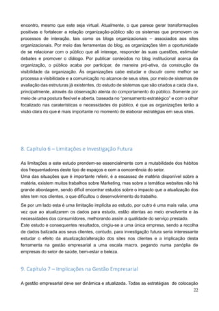 22
encontro, mesmo que este seja virtual. Atualmente, o que parece gerar transformações
positivas e fortalecer a relação organização-público são os sistemas que promovem os
processos de interação, tais como os blogs organizacionais – associados aos sites
organizacionais. Por meio das ferramentas do blog, as organizações têm a oportunidade
de se relacionar com o público que ali interage, responder às suas questões, estimular
debates e promover o diálogo. Por publicar conteúdos no blog institucional acerca da
organização, o público acaba por participar, de maneira pró-ativa, da construção da
visibilidade da organização. Às organizações cabe estudar e discutir como melhor se
processa a visibilidade e a comunicação no alcance de seus sites, por meio de sistemas de
avaliação das estruturas já existentes, do estudo de sistemas que são criados a cada dia e,
principalmente, através da observação atenta do comportamento do público. Somente por
meio de uma postura flexível e aberta, baseada no “pensamento estratégico” e com o olhar
focalizado nas caraterísticas e necessidades do público, é que as organizações terão a
visão clara do que é mais importante no momento de elaborar estratégias em seus sites.
8. Capítulo 6 – Limitações e Investigação Futura
As limitações a este estudo prendem-se essencialmente com a mutabilidade dos hábitos
dos frequentadores deste tipo de espaços e com a concorrência do setor.
Uma das situações que é importante referir, é a escassez de matéria disponível sobre a
matéria, existem muitos trabalhos sobre Marketing, mas sobre a temática websites não há
grande abordagem, sendo difícil encontrar estudos sobre o impacto que a atualização dos
sites tem nos clientes, o que dificultou o desenvolvimento do trabalho.
Se por um lado esta é uma limitação implícita ao estudo, por outro é uma mais valia, uma
vez que ao atualizarem os dados para estudo, estão atentas ao meio envolvente e às
necessidades dos consumidores, melhorando assim a qualidade do serviço prestado.
Este estudo e consequentes resultados, cingiu-se a uma única empresa, sendo a recolha
de dados balizada aos seus clientes, contudo, para investigação futura seria interessante
estudar o efeito da atualização/alteração dos sites nos clientes e a implicação desta
ferramenta na gestão empresarial a uma escala macro, pegando numa panóplia de
empresas do setor de saúde, bem-estar e beleza.
9. Capítulo 7 – Implicações na Gestão Empresarial
A gestão empresarial deve ser dinâmica e atualizada. Todas as estratégias de colocação
 