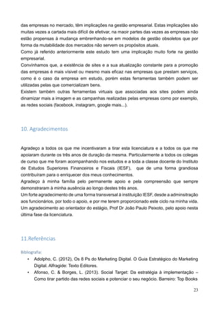 23
das empresas no mercado, têm implicações na gestão empresarial. Estas implicações são
muitas vezes a cartada mais difícil de efetivar, na maoir partes das vezes as empresas não
estão propensas à mudança embrenhando-se em modelos de gestão obsoletos que por
forma da mutabilidade dos mercados não servem os propósitos atuais.
Como já referido anteriormente este estudo tem uma implicação muito forte na gestão
empresarial.
Convínhamos que, a existência de sites e a sua atualização constante para a promoção
das empresas é mais vísivel ou mesmo mais eficaz nas empresas que prestam serviços,
como é o caso da empresa em estudo, porém estas ferramentas também podem ser
utilizadas pelas que comercializam bens.
Existem também outras ferramentas virtuais que associadas aos sites podem ainda
dinamizar mais a imagem e as campanhas realizadas pelas empresas como por exemplo,
as redes sociais (facebook, instagram, google mais...).
10. Agradecimentos
Agradeço a todos os que me incentivaram a tirar esta licenciatura e a todos os que me
apoiaram durante os três anos de duração da mesma. Particularmente a todos os colegas
de curso que me foram acompanhando nos estudos e a toda a classe docente do Instituto
de Estudos Superiores Financeiros e Fiscais (IESF), que de uma forma grandiosa
contribuíram para o enriquecer dos meus conhecimentos.
Agradeço à minha família pelo permanente apoio e pela compreensão que sempre
demonstraram à minha ausência ao longo destes três anos.
Um forte agradecimento de uma forma transversal à instituição IESF, desde a adminsitração
aos funcionários, por todo o apoio, e por me terem proporcionado este ciclo na minha vida.
Um agradecimento ao orientador do estágio, Prof Dr João Paulo Peixoto, pelo apoio nesta
última fase da licenciatura.
11.Referências
Bibliografia:
• Adolpho, C. (2012), Os 8 Ps do Marketing Digital. O Guia Estratégico do Marketing
Digital. Alfragide: Texto Editores.
• Afonso, C. & Borges, L. (2013). Social Target: Da estratégia à implementação –
Como tirar partido das redes sociais e potenciar o seu negócio. Barreiro: Top Books
 