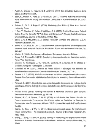 24
• Austin, T., Drakos, N., Rozwell, C. & Landry, S. (2010, 8 de Outubro). Business Gets
Social. Gartner Research.
• Baek, K., Holton, A., Harp, D. & Yaschur, C. (2011). The links that bind: Uncovering
novel motivations for linking on Facebook. Computers in Human Behavior, 27, 2243-
2248.
• Baines P., Fill C. & Page K. (2011). Marketing (2nd Edition). New York: Oxford
University Press.
•
Online Trust the Same for All Web Sites and Consumers? A Large-Scale Exploratory
Empirical Study. Journal of Marketing, 69,133-152.
• Beins, B. C. & McCarthy, M. A. (2012). Research Methods and Statistics. U.S.A.:
Pearson Education, Inc.
• Bicen, H. & Cavus, N. (2011). Social network sites usage habits of undergraduate
students: case study of Facebook. Procedia - Social and Behavioral Sciences, 28,
943-947.
• Carter, B. (2013). Ganhar com o Facebook. Barcarena: Marcador Editora.
• Cross, R. & Thomas R. J. (2010). Conduzir o desempenho através das redes sociais.
Porto: Vida Económica.
• Dionísio, P., Rodrigues, J. V., Faria, H., Canhoto, R. & Nunes, R. C. (2009). B-
Mercator. Alfragide: Publicações D. Quixote.
• Marteleto, R. M. (2001). Análise de redes sociais – aplicação nos estudos de
transferência da informação. Ciência da Informação, Brasília, 30, 71-81.
• Pereira, J. F. O. (2011). A Influência das redes sociais no comportamento de compra.
Tese de Pós-Graduação MBA Gestão Estratégica de Marketing, Centro Universitário
UNA.
• Portugal, S. (2007). Contributos para uma discussão do conceito de rede na teoria
sociológica. Oficina do CES (Centro de Estudo Sociais da Universidade de Coimbra),
271.
• Ricardo Costa (2012). Ranking 500 Maiores & Melhores Empresas (23.ª Edição).
Exame 500 Maiores & Melhores, pp.89-109.
• Silveira, R. C. & Soares, T. O. R. (2011). A Influência das Redes Sociais no
Comportamento do Consumidor: Um Estudo sobre as Decisões de Compra do
Consumidor nas Comunidades Virtuais. VII Congresso Nacional de Excelência em
Gestão.
• Wang, K., Ting, I. & Wu, H. (2013). Discovering interest groups for marketing in
virtual communities – An integrated approach. Journal of Business Research, 66,
1360-1366.
• Zhang, J., Sung, Y. & Lee, W. (2010). To Play or Not to Play: An Exploratory Content
Analysis of Branded Entertainment in Facebook. American Journal of Business, 25,
53-64.
 