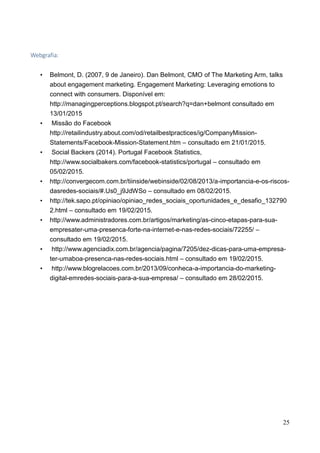 25
Webgrafia:
• Belmont, D. (2007, 9 de Janeiro). Dan Belmont, CMO of The Marketing Arm, talks
about engagement marketing. Engagement Marketing: Leveraging emotions to
connect with consumers. Disponível em:
http://managingperceptions.blogspot.pt/search?q=dan+belmont consultado em
13/01/2015
• Missão do Facebook
http://retailindustry.about.com/od/retailbestpractices/ig/CompanyMission-
Statements/Facebook-Mission-Statement.htm – consultado em 21/01/2015.
• Social Backers (2014). Portugal Facebook Statistics,
http://www.socialbakers.com/facebook-statistics/portugal – consultado em
05/02/2015.
• http://convergecom.com.br/tiinside/webinside/02/08/2013/a-importancia-e-os-riscos-
dasredes-sociais/#.Us0_j9JdWSo – consultado em 08/02/2015.
• http://tek.sapo.pt/opiniao/opiniao_redes_sociais_oportunidades_e_desafio_132790
2.html – consultado em 19/02/2015.
• http://www.administradores.com.br/artigos/marketing/as-cinco-etapas-para-sua-
empresater-uma-presenca-forte-na-internet-e-nas-redes-sociais/72255/ –
consultado em 19/02/2015.
• http://www.agenciadix.com.br/agencia/pagina/7205/dez-dicas-para-uma-empresa-
ter-umaboa-presenca-nas-redes-sociais.html – consultado em 19/02/2015.
• http://www.blogrelacoes.com.br/2013/09/conheca-a-importancia-do-marketing-
digital-emredes-sociais-para-a-sua-empresa/ – consultado em 28/02/2015.
 