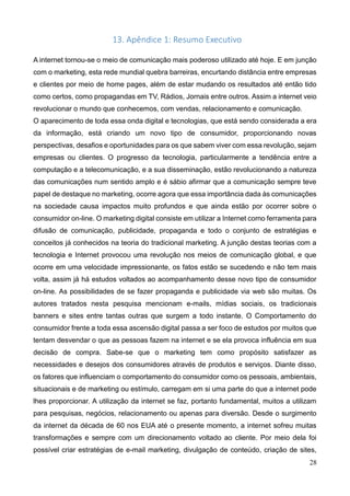 28
13. Apêndice 1: Resumo Executivo
A internet tornou-se o meio de comunicação mais poderoso utilizado até hoje. E em junção
com o marketing, esta rede mundial quebra barreiras, encurtando distância entre empresas
e clientes por meio de home pages, além de estar mudando os resultados até então tido
como certos, como propagandas em TV, Rádios, Jornais entre outros. Assim a internet veio
revolucionar o mundo que conhecemos, com vendas, relacionamento e comunicação.
O aparecimento de toda essa onda digital e tecnologias, que está sendo considerada a era
da informação, está criando um novo tipo de consumidor, proporcionando novas
perspectivas, desafios e oportunidades para os que sabem viver com essa revolução, sejam
empresas ou clientes. O progresso da tecnologia, particularmente a tendência entre a
computação e a telecomunicação, e a sua disseminação, estão revolucionando a natureza
das comunicações num sentido amplo e é sábio afirmar que a comunicação sempre teve
papel de destaque no marketing, ocorre agora que essa importância dada às comunicações
na sociedade causa impactos muito profundos e que ainda estão por ocorrer sobre o
consumidor on-line. O marketing digital consiste em utilizar a Internet como ferramenta para
difusão de comunicação, publicidade, propaganda e todo o conjunto de estratégias e
conceitos já conhecidos na teoria do tradicional marketing. A junção destas teorias com a
tecnologia e Internet provocou uma revolução nos meios de comunicação global, e que
ocorre em uma velocidade impressionante, os fatos estão se sucedendo e não tem mais
volta, assim já há estudos voltados ao acompanhamento desse novo tipo de consumidor
on-line. As possibilidades de se fazer propaganda e publicidade via web são muitas. Os
autores tratados nesta pesquisa mencionam e-mails, mídias sociais, os tradicionais
banners e sites entre tantas outras que surgem a todo instante. O Comportamento do
consumidor frente a toda essa ascensão digital passa a ser foco de estudos por muitos que
tentam desvendar o que as pessoas fazem na internet e se ela provoca influência em sua
decisão de compra. Sabe-se que o marketing tem como propósito satisfazer as
necessidades e desejos dos consumidores através de produtos e serviços. Diante disso,
os fatores que influenciam o comportamento do consumidor como os pessoais, ambientais,
situacionais e de marketing ou estímulo, carregam em si uma parte do que a internet pode
lhes proporcionar. A utilização da internet se faz, portanto fundamental, muitos a utilizam
para pesquisas, negócios, relacionamento ou apenas para diversão. Desde o surgimento
da internet da década de 60 nos EUA até o presente momento, a internet sofreu muitas
transformações e sempre com um direcionamento voltado ao cliente. Por meio dela foi
possível criar estratégias de e-mail marketing, divulgação de conteúdo, criação de sites,
 