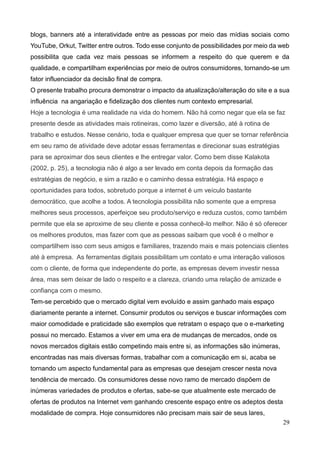 29
blogs, banners até a interatividade entre as pessoas por meio das mídias sociais como
YouTube, Orkut, Twitter entre outros. Todo esse conjunto de possibilidades por meio da web
possibilita que cada vez mais pessoas se informem a respeito do que querem e da
qualidade, e compartilham experiências por meio de outros consumidores, tornando-se um
fator influenciador da decisão final de compra.
O presente trabalho procura demonstrar o impacto da atualização/alteração do site e a sua
influência na angariação e fidelização dos clientes num contexto empresarial.
Hoje a tecnologia é uma realidade na vida do homem. Não há como negar que ela se faz
presente desde as atividades mais rotineiras, como lazer e diversão, até à rotina de
trabalho e estudos. Nesse cenário, toda e qualquer empresa que quer se tornar referência
em seu ramo de atividade deve adotar essas ferramentas e direcionar suas estratégias
para se aproximar dos seus clientes e lhe entregar valor. Como bem disse Kalakota
(2002, p. 25), a tecnologia não é algo a ser levado em conta depois da formação das
estratégias de negócio, e sim a razão e o caminho dessa estratégia. Há espaço e
oportunidades para todos, sobretudo porque a internet é um veículo bastante
democrático, que acolhe a todos. A tecnologia possibilita não somente que a empresa
melhores seus processos, aperfeiçoe seu produto/serviço e reduza custos, como também
permite que ela se aproxime de seu cliente e possa conhecê-lo melhor. Não é só oferecer
os melhores produtos, mas fazer com que as pessoas saibam que você é o melhor e
compartilhem isso com seus amigos e familiares, trazendo mais e mais potenciais clientes
até à empresa. As ferramentas digitais possibilitam um contato e uma interação valiosos
com o cliente, de forma que independente do porte, as empresas devem investir nessa
área, mas sem deixar de lado o respeito e a clareza, criando uma relação de amizade e
confiança com o mesmo.
Tem-se percebido que o mercado digital vem evoluído e assim ganhado mais espaço
diariamente perante a internet. Consumir produtos ou serviços e buscar informações com
maior comodidade e praticidade são exemplos que retratam o espaço que o e-marketing
possui no mercado. Estamos a viver em uma era de mudanças de mercados, onde os
novos mercados digitais estão competindo mais entre si, as informações são inúmeras,
encontradas nas mais diversas formas, trabalhar com a comunicação em si, acaba se
tornando um aspecto fundamental para as empresas que desejam crescer nesta nova
tendência de mercado. Os consumidores desse novo ramo de mercado dispõem de
inúmeras variedades de produtos e ofertas, sabe-se que atualmente este mercado de
ofertas de produtos na Internet vem ganhando crescente espaço entre os adeptos desta
modalidade de compra. Hoje consumidores não precisam mais sair de seus lares,
 