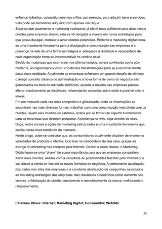 30
enfrentar trânsitos, congestionamentos e filas, por exemplo, para adquirir bens e serviços,
tudo pode ser facilmente adquirido com apenas um clique
Sabe-se que atualmente o marketing tradicional, já não é mais suficiente para atrair novos
clientes para empresa. Assim, esta se vê obrigada a investir em novas estratégias para
que possa divulgar, oferecer e atrair clientes potenciais. Portanto o marketing digital torna-
se uma importante ferramenta para a divulgação e comunicação das empresas e a
presença na web de uma forma estratégica e adequada à realidade e necessidade de
cada organização torna-se imprescíndivel no cenário atual.
Devido às mudanças que ocorreram nos últimos tempos, na era conhecida como pós-
moderna, as organizações vivem constantes transformações para se posicionar diante
desta nova realidade. Atualmente as empresas enfrentam um grande desafio de eliminar
o antigo conceito clássico de administração e a nova forma de como os negócios são
gerenciados na ótica do mercado eletrônico, quando a maioria das empresas precisa
alterar drasticamente as distâncias, reformulando conceitos sobre onde é possível criar e
inovar.
Em um mercado cada vez mais competitivo e globalizado, onde as informações se
encontram nas mais diversas formas, trabalhar com uma comunicação mais direta com os
clientes, sejam eles internos ou externos, acaba por se tornar um aspecto fundamental
para as empresas que desejam prosperar. A presença na web, seja através de sites,
blogs, redes sociais e ações de marketing estruturadas é uma importante ferramenta que
auxilia nessa nova tendência de mercado.
Neste artigo, pode-se constatar que, os consumidores atualmente dispõem de enumeras
variedades de produtos e ofertas, tudo isso na comodidade da sua casa, graças ao
avanço do marketing nas compras pela Internet. Devido a estes fatores, o Marketing
Digital torna-se uma “chave” de suma importância para que as empresas conquistem
ainda mais clientes, aliadas com a variedade de possibilidades trazidas pela Internet que
vai, desde a venda on-line até os novos formatos de negócios. A permanente atualização
dos dados nos sites das empresas e a constante atualização de campanhas associados
ao marketing estratégico das empresas traz resultados e benefícios como aumento das
vendas, a fidelização do cliente, crescimento e reconhecimento da marca, melhorando o
relacionamento.
Palavras- Chave: Internet; Marketing Digital; Consumidor; WebSite
 