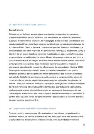 31
14. Apêndice 2: Revisão da Literatura
Enquadramento
Antes de serem definidas as variáveis de investigação, é necessário apresentar as
questões norteadoras de todo o trabalho, que se traduzem em premissas, permitindo
suportar e fundamentar os resultados da investigação. Estas questões são utilizadas nos
estudos exploratórios e descritivos, podendo também incidir em estudos correlativos e de
acordo com Fortin (2003), a forma de colocar estas questões determina os métodos que
serão utilizados para obter respostas. Na perspetiva de Fortin (2003 apud Barata, 2011), o
objectivo de um estudo espelha o porquê da investigação, ou seja, é uma afirmação que
surge com base na problemática de estudo. Nestes últimos anos, a internet tem vindo a
conquistar notoriedade em relação aos outros meios de comunicação, onde o consumidor
2.0 surge como consequência desta mudança e as empresas vêem-se forçadas a
acompanhar esta alteração, recorrendo a ferramentas de webmarketing (Carrera, 2009).
Este capítulo corresponde à revisão teórica do trabalho, apresentando um quadro
concetual que serviu de base para uma melhor compreensão dos conceitos inerentes a
este estudo. Desta forma, primeiramente, será abordado o comportamento e atitude do
consumidor face à internet, seguido da apresentação das motivações da utilização da
internet , isto é, das teorias da motivação. De seguida a atenção será centrada na questão
da internet marketing, para muitos autores conhecida e abordada como webmarketing,
tendo em conta as suas principais ferramentas, as vantagens e desvantagens da sua
utilização para as empresas, bem como o impacto da internet marketing no consumidor. E
por fim, tratar-se-á dos efeitos do “consumo online”, destacando-se o consumo de meios,
as redes sociais e a compra online.
14.1 Comportamento e Atitude do Consumidor face à Internet
Focando o estudo no consumidor, são analisados os conceitos de comportamento e
atitude do mesmo, de forma a estabelecer-se uma associação entre eles no meio online.
O comportamento do consumidor pode ser definido como as atividades diretamente
 