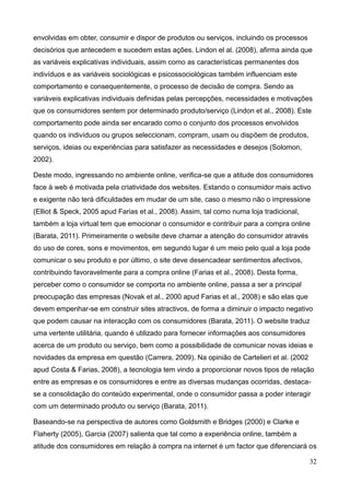32
envolvidas em obter, consumir e dispor de produtos ou serviços, incluindo os processos
decisórios que antecedem e sucedem estas ações. Lindon el al. (2008), afirma ainda que
as variáveis explicativas individuais, assim como as características permanentes dos
indivíduos e as variáveis sociológicas e psicossociológicas também influenciam este
comportamento e consequentemente, o processo de decisão de compra. Sendo as
variáveis explicativas individuais definidas pelas percepções, necessidades e motivações
que os consumidores sentem por determinado produto/serviço (Lindon et al., 2008). Este
comportamento pode ainda ser encarado como o conjunto dos processos envolvidos
quando os indivíduos ou grupos seleccionam, compram, usam ou dispõem de produtos,
serviços, ideias ou experiências para satisfazer as necessidades e desejos (Solomon,
2002).
Deste modo, ingressando no ambiente online, verifica-se que a atitude dos consumidores
face à web é motivada pela criatividade dos websites. Estando o consumidor mais activo
e exigente não terá dificuldades em mudar de um site, caso o mesmo não o impressione
(Elliot & Speck, 2005 apud Farias et al., 2008). Assim, tal como numa loja tradicional,
também a loja virtual tem que emocionar o consumidor e contribuir para a compra online
(Barata, 2011). Primeiramente o website deve chamar a atenção do consumidor através
do uso de cores, sons e movimentos, em segundo lugar é um meio pelo qual a loja pode
comunicar o seu produto e por último, o site deve desencadear sentimentos afectivos,
contribuindo favoravelmente para a compra online (Farias et al., 2008). Desta forma,
perceber como o consumidor se comporta no ambiente online, passa a ser a principal
preocupação das empresas (Novak et al., 2000 apud Farias et al., 2008) e são elas que
devem empenhar-se em construir sites atractivos, de forma a diminuir o impacto negativo
que podem causar na interacção com os consumidores (Barata, 2011). O website traduz
uma vertente utilitária, quando é utilizado para fornecer informações aos consumidores
acerca de um produto ou serviço, bem como a possibilidade de comunicar novas ideias e
novidades da empresa em questão (Carrera, 2009). Na opinião de Cartelieri et al. (2002
apud Costa & Farias, 2008), a tecnologia tem vindo a proporcionar novos tipos de relação
entre as empresas e os consumidores e entre as diversas mudanças ocorridas, destaca-
se a consolidação do conteúdo experimental, onde o consumidor passa a poder interagir
com um determinado produto ou serviço (Barata, 2011).
Baseando-se na perspectiva de autores como Goldsmith e Bridges (2000) e Clarke e
Flaherty (2005), Garcia (2007) salienta que tal como a experiência online, também a
atitude dos consumidores em relação à compra na internet é um factor que diferenciará os
 