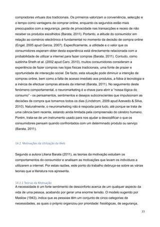 33
compradores virtuais dos tradicionais. Os primeiros valorizam a conveniência, selecção e
o tempo como vantagens de comprar online, enquanto os segundos estão mais
preocupados com a segurança, perda de privacidade nas transacções e receio de não
receber os produtos escolhidos (Barata, 2011). Portanto, a atitude do consumidor em
relação ao comércio electrónico é fundamental no momento da decisão de compra online
(Engel, 2005 apud Garcia, 2007). Especificamente, a utilidade e o valor que os
consumidores esperam obter desta experiência está directamente relacionada com a
probabilidade de utilizar a internet para fazer compras (Barata, 2011). Contudo, como
sublinha Sheth et al. (2002 apud Caro, 2010), muitos consumidores consideram a
experiência de fazer compras nas lojas físicas tradicionais, uma fonte de prazer e
oportunidade de interacção social. De facto, esta situação pode diminuir a intenção de
compras online, bem como a falta de acesso imediato aos produtos, a fobia à tecnologia e
a inércia de efectuar compras através da internet (Barata, 2011). No seguimento deste
fenómeno comportamental, o neuromarketing é a chave para abrir a “nossa lógica do
consumo” - os pensamentos, sentimentos e desejos subconscientes que impulsionam as
decisões de compra que tomamos todos os dias (Lindstrom, 2009 apud Azevedo & Silva,
2010). Naturalmente, o neuromarketing não é resposta para tudo, até porque se trata de
uma ciência bem recente, estando ainda limitada pela compreensão do cérebro humano.
Porém, trata-se de um instrumento usado para nos ajudar a descodificar o que os
consumidores pensam quando confrontados com um determinado produto ou serviço
(Barata, 2011).
14.2 Motivações da Utilização da Web
Segundo a autora Liliana Barata (2011), as teorias da motivação estudam os
comportamentos do consumidor e analisam as motivações que levam os indivíduos a
utilizarem a internet. Por estas razões, este ponto do trabalho debruça-se sobre as várias
teorias que a literatura nos apresenta.
14.2.1 Teorias da Motivação
A necessidade é um forte sentimento de desconforto acerca de um qualquer aspecto da
vida de uma pessoa, acabando por gerar uma enorme tensão. O modelo sugerido por
Maslow (1943), indica que as pessoas têm um conjunto de cinco categorias de
necessidades, as quais o próprio organizou por prioridade: fisiológicas, de segurança,
 