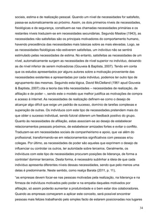 34
sociais, estima e de realização pessoal. Quando um nível de necessidades for satisfeito,
passa-se automaticamente ao próximo. Assim, os dois primeiros níveis de necessidades,
fisiológicas e de segurança, constituem-se nas chamadas necessidades primárias e os
restantes níveis traduzem-se em necessidades secundárias. Segundo Maslow (1943), as
necessidades não satisfeitas são os principais motivadores do comportamento humano,
havendo precedência das necessidades mais básicas sobre as mais elevadas. Logo, se
as necessidades fisiológicas não estiverem satisfeitas, um indivíduo não se sentirá
estimulado pelas necessidades de estima. No entanto, satisfeitas as necessidades de um
nível, automaticamente surgem as necessidades de nível superior no indivíduo, deixando
as de nível inferior de serem motivadoras (Gouveia & Baptista, 2007). Tendo em conta
que os estudos apresentados por alguns autores sobre a motivação proveniente das
necessidades existentes e apresentadas por cada individuo, podemos ter outro tipo de
agrupamento das mesmas. Seguindo esta lógica, David McClelland (1961 apud Gouveia
& Baptista, 2007) cita a teoria das três necessidades – necessidades de realização, de
afiliação e de poder –, sendo este o modelo que melhor justifica as motivações de compra
e acesso à internet. As necessidades de realização definem-se como o desejo de
alcançar algo difícil que exige um padrão de sucesso, domínio de tarefas complexas e
superação de outras. Os indivíduos com este tipo de necessidades pretendem mais do
que obter o sucesso individual, sendo fulcral obterem um feedback positivo do grupo.
Quanto às necessidades de afiliação, estas associam-se ao desejo de estabelecer
relacionamentos pessoais próximos, de estabelecer amizades fortes e evitar o conflito.
Traduzem-se em necessidades sociais de companheirismo e apoio, que vai além do
profissional, transformando-se em relacionamentos significativos com pessoas e/ou
colegas. Por último, as necessidades de poder são aquelas que exprimem o desejo de
influenciar ou controlar os outros, ter autoridade sobre terceiros. Geralmente, os
indivíduos com este tipo de necessidades procuram posições de liderança, de forma a
controlar/ dominar terceiros. Desta forma, é necessário sublinhar a ideia de que cada
indivíduo apresenta diferentes níveis dessas necessidades, sendo que pelo menos uma
delas é predominante. Neste sentido, como realça Barata (2011, p. 11),
“as empresas devem focar-se nas pessoas motivadas pela realização, na liderança e na
firmeza de indivíduos motivados pelo poder e na empatia daqueles motivados por
afiliação, só assim poderão aumentar a produtividade e o bem estar dos colaboradores.
Quando as empresas começarem a aplicar este conceito, será possível encontrar
pessoas mais felizes trabalhando pelo simples facto de estarem posicionadas nos lugares
 