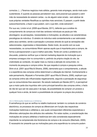 35
correctos. (…) Teremos negócios mais sólidos, gerando mais empregos, sendo mais auto-
sustentáveis. E quando as pessoas perceberem isso, será possível que passem a abrir
mão da necessidade de estarem certas - ou de alguém estar errado - sem abdicar de
suas próprias verdades filosóficas ou opiniões mais sensíveis. E passem, a partir deste
autoconhecimento, a fazer o que podem, com o que têm, onde estiverem”.
Por sua vez, Lindon et al. (2008 apud Barata, 2011), defende que a análise do
comportamento de compra ao nível das variáveis individuais se pauta por três
abordagens: as percepções, necessidades e motivações; as atitudes e as características
psicológicas do indivíduo. O cérebro do indivíduo está constantemente a ser estimulado
pelos seus sentidos, sendo a percepção o processo através do qual as sensações são
seleccionadas, organizadas e interpretadas. Deste modo, de acordo com as suas
necessidades, os consumidores filtram apenas aquilo que é importante para a compra, de
forma a percepcionarem o que é melhor para eles. Tendo em conta o problema em
discussão, podemos verificar que a internet marketing depende da motivação que a
empresa consegue criar no consumidor e, partindo da própria criação do site, da
criatividade ao conteúdo, irá captar mais ou menos a atenção do consumidor, no
momento da pesquisa e compra online. No que respeita à compra e pesquisa online,
Shim et al. (2001 apud Rita & Oliveira, 2006), demonstra que o comportamento, a atitude
e a experiência das compras online determinam a utilização da internet. Contrariamente a
este pensamento, Miyazaki e Fernandes (2001 apud Rita & Oliveira, 2006), explicam que
as compras online são influenciadas negativamente, segundo a percepção de segurança
que os consumidores lhes associam. No estudo realizado por Barata (2011), é perceptível
que a maior parte dos inquiridos vêm como principal benefício das compras online, o facto
de não ter que sair de casa para ir às lojas, da possibilidade de comprar um produto a
qualquer hora e ainda, de terem a possibilidade de comparar os preços dos produtos.
14.2.2 Motivações Hedónicas e Utilitárias
À semelhança do que se verifica no retalho tradicional, também no contexto de comércio
electrónico, os processos de compra se diferenciam em função das respectivas
motivações hedónicas e utilitárias e, aos quais correspondem diferentes expectativas e
diferentes valorizações dos atributos dos websites. Por estas razões, a caracterização das
motivações de compra utilitárias e hedónicas tem sido considerada especialmente
importante na compreensão dos fenómenos de compra e de consumo (Machado, 2009).
É necessário ter presente que as motivações para uma experiência no consumo podem
 