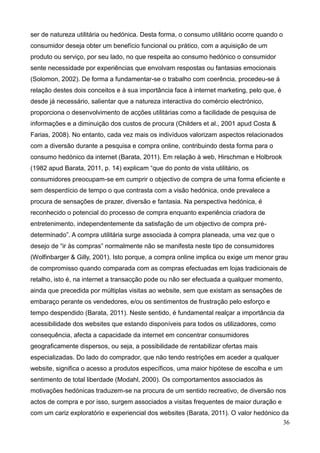 36
ser de natureza utilitária ou hedónica. Desta forma, o consumo utilitário ocorre quando o
consumidor deseja obter um benefício funcional ou prático, com a aquisição de um
produto ou serviço, por seu lado, no que respeita ao consumo hedónico o consumidor
sente necessidade por experiências que envolvam respostas ou fantasias emocionais
(Solomon, 2002). De forma a fundamentar-se o trabalho com coerência, procedeu-se à
relação destes dois conceitos e à sua importância face à internet marketing, pelo que, é
desde já necessário, salientar que a natureza interactiva do comércio electrónico,
proporciona o desenvolvimento de acções utilitárias como a facilidade de pesquisa de
informações e a diminuição dos custos de procura (Childers et al., 2001 apud Costa &
Farias, 2008). No entanto, cada vez mais os indivíduos valorizam aspectos relacionados
com a diversão durante a pesquisa e compra online, contribuindo desta forma para o
consumo hedónico da internet (Barata, 2011). Em relação à web, Hirschman e Holbrook
(1982 apud Barata, 2011, p. 14) explicam “que do ponto de vista utilitário, os
consumidores preocupam-se em cumprir o objectivo de compra de uma forma eficiente e
sem desperdício de tempo o que contrasta com a visão hedónica, onde prevalece a
procura de sensações de prazer, diversão e fantasia. Na perspectiva hedónica, é
reconhecido o potencial do processo de compra enquanto experiência criadora de
entretenimento, independentemente da satisfação de um objectivo de compra pré-
determinado”. A compra utilitária surge associada à compra planeada, uma vez que o
desejo de “ir às compras” normalmente não se manifesta neste tipo de consumidores
(Wolfinbarger & Gilly, 2001). Isto porque, a compra online implica ou exige um menor grau
de compromisso quando comparada com as compras efectuadas em lojas tradicionais de
retalho, isto é, na internet a transacção pode ou não ser efectuada a qualquer momento,
ainda que precedida por múltiplas visitas ao website, sem que existam as sensações de
embaraço perante os vendedores, e/ou os sentimentos de frustração pelo esforço e
tempo despendido (Barata, 2011). Neste sentido, é fundamental realçar a importância da
acessibilidade dos websites que estando disponíveis para todos os utilizadores, como
consequência, afecta a capacidade da internet em concentrar consumidores
geograficamente dispersos, ou seja, a possibilidade de rentabilizar ofertas mais
especializadas. Do lado do comprador, que não tendo restrições em aceder a qualquer
website, significa o acesso a produtos específicos, uma maior hipótese de escolha e um
sentimento de total liberdade (Modahl, 2000). Os comportamentos associados às
motivações hedónicas traduzem-se na procura de um sentido recreativo, de diversão nos
actos de compra e por isso, surgem associados a visitas frequentes de maior duração e
com um cariz exploratório e experiencial dos websites (Barata, 2011). O valor hedónico da
 