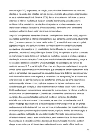 38
comunicação (TIC) no processo de criação, comunicação e fornecimento de valor aos
clientes, e na gestão das relações com os clientes, de modo a beneficiar a organização e
os seus stakeholders (Rita & Oliveira, 2006). Tendo em conta esta definição, podemos
dizer que a internet marketing é mais um conceito do marketing aplicado ao novo
ambiente online, consistindo na criação e divulgação de um bem ou serviço, com a
indicação de todas as fases que o processo acarreta, na vertente web, tendo como
vantagem o alcance de um maior número de consumidores.
Segundo uma pesquisa de Mehta e Sivadas (1995 apud Diaz e Gertner, 1999), algumas
das razões que tornam a Internet interessante no que concerne ao marketing, atualmente
são: (1) acesso a pessoas de classe média e alta; (2) acesso fácil a um mercado global;
(3) facilidade para uma comunicação two-way rápida com consumidores altamente
envolvidos e interessados; e (4) possibilidade de identificação de consumidores
potenciais. Jerome McCarthy (1960 apud Barata, 2011), foi o primeiro a aplicar o conceito
de marketing-mix para definir as 4 variáveis do marketing, ou seja, o produto, o preço, a
distribuição e a comunicação). Com o aparecimento da internet e webmarketing, surge a
necessidade deste conceito sofrer uma actualização no que respeita ao número de
variáveis para um 5º P, a participação. Esta nova abordagem de marketing-mix surge de
acordo com o objectivo crucial dos new media, que consiste em tornar o consumidor mais
activo e participativo nas suas escolhas e decisões de compra. Estando este consumidor
mais informado e sendo mais exigente, é necessário que as organizações acompanhem
esta tendência e é por via da criação de plataformas online, que se torna possível que
cada consumidor interaja com o produto e empresa de forma a melhorar as suas
características, por exemplo, o caso do software Linux ou rede social Twitter (Carrera,
2009). A abordagem comunicacional está presente, quando temos na internet uma forma
de comunicar um bem ou serviço. Considera-se uma vertente transacional a todas as
compras e transações efetuadas na internet, tendo em conta que às relações
estabelecidas entre empresas e consumidores, se associa a perspetiva relacional. A
grande mudança de pensamento e das estratégias de marketing devem-se em grande
parte ao surgimento da internet, que veio servir de impulsionadora das novas tecnologias
de informação e como consequência deste impulso, o próprio modelo de comunicação é
alterado. A própria publicação de uma determinada informação pelos consumidores,
através da internet, passou a ser mais facilitada, sem a necessidade de dependência
financeira para a emissão nos meios tradicionais de comunicação. Podemos também
chegar a conclusão que a internet é um meio alternativo aos media offline, tendo os
 
