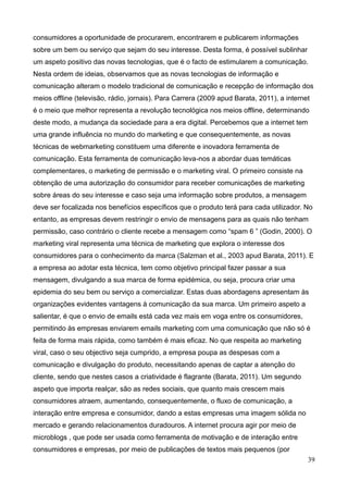 39
consumidores a oportunidade de procurarem, encontrarem e publicarem informações
sobre um bem ou serviço que sejam do seu interesse. Desta forma, é possível sublinhar
um aspeto positivo das novas tecnologias, que é o facto de estimularem a comunicação.
Nesta ordem de ideias, observamos que as novas tecnologias de informação e
comunicação alteram o modelo tradicional de comunicação e recepção de informação dos
meios offline (televisão, rádio, jornais). Para Carrera (2009 apud Barata, 2011), a internet
é o meio que melhor representa a revolução tecnológica nos meios offline, determinando
deste modo, a mudança da sociedade para a era digital. Percebemos que a internet tem
uma grande influência no mundo do marketing e que consequentemente, as novas
técnicas de webmarketing constituem uma diferente e inovadora ferramenta de
comunicação. Esta ferramenta de comunicação leva-nos a abordar duas temáticas
complementares, o marketing de permissão e o marketing viral. O primeiro consiste na
obtenção de uma autorização do consumidor para receber comunicações de marketing
sobre áreas do seu interesse e caso seja uma informação sobre produtos, a mensagem
deve ser focalizada nos benefícios específicos que o produto terá para cada utilizador. No
entanto, as empresas devem restringir o envio de mensagens para as quais não tenham
permissão, caso contrário o cliente recebe a mensagem como “spam 6 ” (Godin, 2000). O
marketing viral representa uma técnica de marketing que explora o interesse dos
consumidores para o conhecimento da marca (Salzman et al., 2003 apud Barata, 2011). E
a empresa ao adotar esta técnica, tem como objetivo principal fazer passar a sua
mensagem, divulgando a sua marca de forma epidémica, ou seja, procura criar uma
epidemia do seu bem ou serviço a comercializar. Estas duas abordagens apresentam às
organizações evidentes vantagens à comunicação da sua marca. Um primeiro aspeto a
salientar, é que o envio de emails está cada vez mais em voga entre os consumidores,
permitindo às empresas enviarem emails marketing com uma comunicação que não só é
feita de forma mais rápida, como também é mais eficaz. No que respeita ao marketing
viral, caso o seu objectivo seja cumprido, a empresa poupa as despesas com a
comunicação e divulgação do produto, necessitando apenas de captar a atenção do
cliente, sendo que nestes casos a criatividade é flagrante (Barata, 2011). Um segundo
aspeto que importa realçar, são as redes sociais, que quanto mais crescem mais
consumidores atraem, aumentando, consequentemente, o fluxo de comunicação, a
interação entre empresa e consumidor, dando a estas empresas uma imagem sólida no
mercado e gerando relacionamentos duradouros. A internet procura agir por meio de
microblogs , que pode ser usada como ferramenta de motivação e de interação entre
consumidores e empresas, por meio de publicações de textos mais pequenos (por
 
