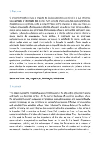 4
1. Resumo
O presente trabalho estuda o impacto da atualização/alteração do site e a sua influência
na angariação e fidelização dos clientes num contexto empresarial. No atual panorama de
desaceleração económica, onde a competitividade entre empresas é cada vez maior, as
variáveis angariação e fidelização de clientes, afiguram-se cada vez mais como condições
chave para o sucesso das empresas. Comunicação eficaz e sem ruídos estimulam estas
variáveis, reduzindo a distância entre a empresa e o cliente podendo mesmo integrar o
cliente dentro da organização. Neste sentido, é importante que as empresas,
particularmente as que prestam serviços, se foquem na satisfação do cliente, tendo este
último muitas vezes um papel prepondetante na tomada de decisão. Assim sendo, a
orientação deste trabalho está voltada para a importância do site como uma das várias
formas de comunicação nas organizações e de como, estas podem ser utilizadas em
benefício da gestão empresarial, apontando as vantagens da utilização desta ferrramenta
como meio de comunicação entre a empresa e o cliente. Para obter as informações e
conhecimentos necessários para desenvolver o presente trabalho foi utilizado o método
qualitativo e quantitativo, a pesquisa bibliográfica, de campo e a estatística.
Após a análise dos dados recolhidos, tornou-se possível constatar que o site é utilizado
pelos clientes da empresa em estudo, e que existe uma relação muito próxima entre os
seus utilizadores e a assiduidade com que frequentam a clínica, existindo por isso uma forte
probabilidade da empresa angariar e fidelizar clientes por esta via.
Palavras-Chave: site, angariação, fidelização, influências
2. Abstract
This paper studies the impact of upgrade / modification of the site and its influence in raising
and loyalty in a business context . In the current backdrop of economic slowdown, where
the competition between companies is increasing, raising the variables and customer loyalty,
appear increasingly as key conditions for sucessfull companies. Effective communication
and stimulate these variables without noise, reducing the distance between the customer
and the company can even integrate the customer within the organization. In this sense, it
is important that companies particularly those that provides services, to focus on the
customer satisfaction, the latter often having a role in decision making. Thus , the orientation
of this work is focused on the importance of the site as one of several forms of
communication in organizations and how these can be used for the benefit of business
management, pointing out the advantages of using this ferrramenta as a means of
communication between the company and the customer. For information and knowledge
necessary to develop the present study we used the qualitative and quantitative method ,
 