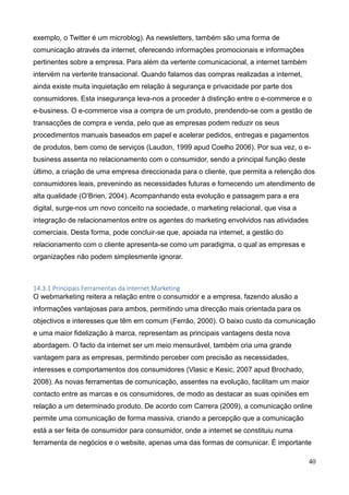 40
exemplo, o Twitter é um microblog). As newsletters, também são uma forma de
comunicação através da internet, oferecendo informações promocionais e informações
pertinentes sobre a empresa. Para além da vertente comunicacional, a internet também
intervém na vertente transacional. Quando falamos das compras realizadas a internet,
ainda existe muita inquietação em relação à segurança e privacidade por parte dos
consumidores. Esta insegurança leva-nos a proceder à distinção entre o e-commerce e o
e-business. O e-commerce visa a compra de um produto, prendendo-se com a gestão de
transacções de compra e venda, pelo que as empresas podem reduzir os seus
procedimentos manuais baseados em papel e acelerar pedidos, entregas e pagamentos
de produtos, bem como de serviços (Laudon, 1999 apud Coelho 2006). Por sua vez, o e-
business assenta no relacionamento com o consumidor, sendo a principal função deste
último, a criação de uma empresa direccionada para o cliente, que permita a retenção dos
consumidores leais, prevenindo as necessidades futuras e fornecendo um atendimento de
alta qualidade (O’Brien, 2004). Acompanhando esta evolução e passagem para a era
digital, surge-nos um novo conceito na sociedade, o marketing relacional, que visa a
integração de relacionamentos entre os agentes do marketing envolvidos nas atividades
comerciais. Desta forma, pode concluir-se que, apoiada na internet, a gestão do
relacionamento com o cliente apresenta-se como um paradigma, o qual as empresas e
organizações não podem simplesmente ignorar.
14.3.1 Principais Ferramentas da Internet Marketing
O webmarketing reitera a relação entre o consumidor e a empresa, fazendo alusão a
informações vantajosas para ambos, permitindo uma direcção mais orientada para os
objectivos e interesses que têm em comum (Ferrão, 2000). O baixo custo da comunicação
e uma maior fidelização à marca, representam as principais vantagens desta nova
abordagem. O facto da internet ser um meio mensurável, também cria uma grande
vantagem para as empresas, permitindo perceber com precisão as necessidades,
interesses e comportamentos dos consumidores (Vlasic e Kesic, 2007 apud Brochado,
2008). As novas ferramentas de comunicação, assentes na evolução, facilitam um maior
contacto entre as marcas e os consumidores, de modo as destacar as suas opiniões em
relação a um determinado produto. De acordo com Carrera (2009), a comunicação online
permite uma comunicação de forma massiva, criando a percepção que a comunicação
está a ser feita de consumidor para consumidor, onde a internet se constituiu numa
ferramenta de negócios e o website, apenas uma das formas de comunicar. É importante
 