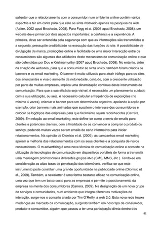 41
salientar que o relacionamento com o consumidor num ambiente online contém vários
aspectos a ter em conta para que este se sinta motivado apenas na pesquisa da web
(Aaker, 2002 apud Brochado, 2008). Para Fogg et al. (2001 apud Brochado, 2008), um
website deve primar por dois aspectos importantes: a confiança e a experiência. A
primeira, deve ser entendida pela segurança com que as informações são transmitidas e
a segunda, pressupõe credibilidade na execução das funções do site. A possibilidade de
divulgação da marca, promoções online e facilidade de uma maior interacção entre os
consumidores são algumas das utilidades deste mecanismo de comunicação online e que
são defendidas por Dou e Krishnamurthy (2007 apud Brochado, 2008). No entanto, além
da criação de websites, para que o consumidor se sinta único, também foram criados os
banners e os email marketing. O banner é muito utilizado para atrair tráfego para os sites
dos anunciantes e visa o aumento da notoriedade, contudo, com a crescente utilização
por parte de muitas empresas, implica uma dinamização contínua deste instrumento de
comunicação. Para que a sua eficácia seja visível, é necessário um planeamento cuidado
com a sua utilização, ou seja, é necessário calcular a frequência de exposições (no
mínimo 4 vezes), orientar o banner para um determinado objectivo, apelando à acção por
exemplo, criar banners mais animados que suscitem o interesse dos consumidores e
colocar os logótipos das empresas para que facilmente sejam reconhecidas (Carrera,
2009). Em relação ao email marketing, este define-se como o envio de emails para
clientes e potenciais clientes, com a finalidade de os convencer a comprar o produto ou
serviço, podendo muitas vezes serem emails de cariz informativo para iniciar
relacionamentos. Na opinião de Dionísio et al. (2009), as campanhas email marketing
apoiam a melhoria dos relacionamentos com os seus clientes e a conquista de novos
consumidores. O m-advertising é uma nova técnica de comunicação online e consiste na
utilização de tecnologias de comunicação em dispositivos portáteis de forma a transmitir
uma mensagem promocional a diferentes grupos alvo (SMS, MMS, etc.). Tendo-se em
consideração as altas taxas de penetração dos telemóveis, verifica-se que este
instrumento pode constituir uma grande oportunidade na publicidade online (Dionísio et
al., 2009). Também, a newsletter é uma forma bastante eficaz na comunicação online,
uma vez que tem um baixo custo para as empresas e permite o posicionamento da
empresa na mente dos consumidores (Carrera, 2009). Na designação de um novo grupo
de serviços e comunidades, num ambiente que integra diferentes motivações de
interação, surge-nos o conceito criado por Tim O’Reilly, a web 2.0. Esta nova rede trouxe
mudanças ao mercado da comunicação, surgindo também um novo tipo de consumidor,
produtor e consumidor, alguém que passou a ter uma participação direta dentro dos
 
