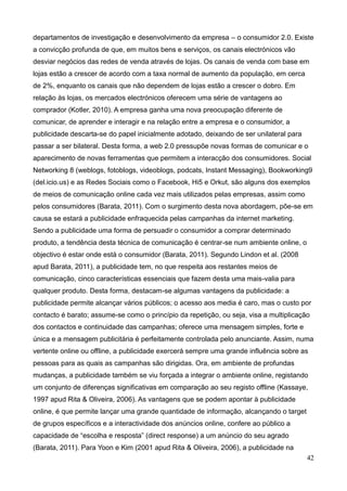 42
departamentos de investigação e desenvolvimento da empresa – o consumidor 2.0. Existe
a convicção profunda de que, em muitos bens e serviços, os canais electrónicos vão
desviar negócios das redes de venda através de lojas. Os canais de venda com base em
lojas estão a crescer de acordo com a taxa normal de aumento da população, em cerca
de 2%, enquanto os canais que não dependem de lojas estão a crescer o dobro. Em
relação às lojas, os mercados electrónicos oferecem uma série de vantagens ao
comprador (Kotler, 2010). A empresa ganha uma nova preocupação diferente de
comunicar, de aprender e interagir e na relação entre a empresa e o consumidor, a
publicidade descarta-se do papel inicialmente adotado, deixando de ser unilateral para
passar a ser bilateral. Desta forma, a web 2.0 pressupõe novas formas de comunicar e o
aparecimento de novas ferramentas que permitem a interacção dos consumidores. Social
Networking 8 (weblogs, fotoblogs, videoblogs, podcats, Instant Messaging), Bookworking9
(del.icio.us) e as Redes Sociais como o Facebook, Hi5 e Orkut, são alguns dos exemplos
de meios de comunicação online cada vez mais utilizados pelas empresas, assim como
pelos consumidores (Barata, 2011). Com o surgimento desta nova abordagem, põe-se em
causa se estará a publicidade enfraquecida pelas campanhas da internet marketing.
Sendo a publicidade uma forma de persuadir o consumidor a comprar determinado
produto, a tendência desta técnica de comunicação é centrar-se num ambiente online, o
objectivo é estar onde está o consumidor (Barata, 2011). Segundo Lindon et al. (2008
apud Barata, 2011), a publicidade tem, no que respeita aos restantes meios de
comunicação, cinco características essenciais que fazem desta uma mais-valia para
qualquer produto. Desta forma, destacam-se algumas vantagens da publicidade: a
publicidade permite alcançar vários públicos; o acesso aos media é caro, mas o custo por
contacto é barato; assume-se como o princípio da repetição, ou seja, visa a multiplicação
dos contactos e continuidade das campanhas; oferece uma mensagem simples, forte e
única e a mensagem publicitária é perfeitamente controlada pelo anunciante. Assim, numa
vertente online ou offline, a publicidade exercerá sempre uma grande influência sobre as
pessoas para as quais as campanhas são dirigidas. Ora, em ambiente de profundas
mudanças, a publicidade também se viu forçada a integrar o ambiente online, registando
um conjunto de diferenças significativas em comparação ao seu registo offline (Kassaye,
1997 apud Rita & Oliveira, 2006). As vantagens que se podem apontar à publicidade
online, é que permite lançar uma grande quantidade de informação, alcançando o target
de grupos específicos e a interactividade dos anúncios online, confere ao público a
capacidade de “escolha e resposta” (direct response) a um anúncio do seu agrado
(Barata, 2011). Para Yoon e Kim (2001 apud Rita & Oliveira, 2006), a publicidade na
 