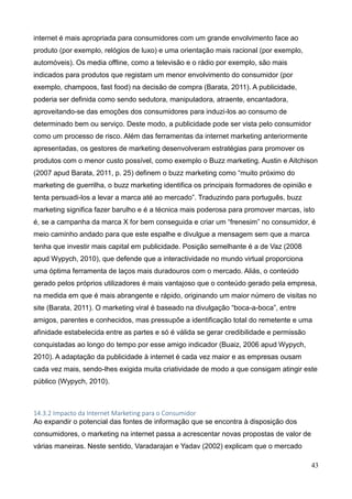 43
internet é mais apropriada para consumidores com um grande envolvimento face ao
produto (por exemplo, relógios de luxo) e uma orientação mais racional (por exemplo,
automóveis). Os media offline, como a televisão e o rádio por exemplo, são mais
indicados para produtos que registam um menor envolvimento do consumidor (por
exemplo, champoos, fast food) na decisão de compra (Barata, 2011). A publicidade,
poderia ser definida como sendo sedutora, manipuladora, atraente, encantadora,
aproveitando-se das emoções dos consumidores para induzi-los ao consumo de
determinado bem ou serviço. Deste modo, a publicidade pode ser vista pelo consumidor
como um processo de risco. Além das ferramentas da internet marketing anteriormente
apresentadas, os gestores de marketing desenvolveram estratégias para promover os
produtos com o menor custo possível, como exemplo o Buzz marketing. Austin e Aitchison
(2007 apud Barata, 2011, p. 25) definem o buzz marketing como “muito próximo do
marketing de guerrilha, o buzz marketing identifica os principais formadores de opinião e
tenta persuadi-los a levar a marca até ao mercado”. Traduzindo para português, buzz
marketing significa fazer barulho e é a técnica mais poderosa para promover marcas, isto
é, se a campanha da marca X for bem conseguida e criar um “frenesim” no consumidor, é
meio caminho andado para que este espalhe e divulgue a mensagem sem que a marca
tenha que investir mais capital em publicidade. Posição semelhante é a de Vaz (2008
apud Wypych, 2010), que defende que a interactividade no mundo virtual proporciona
uma óptima ferramenta de laços mais duradouros com o mercado. Aliás, o conteúdo
gerado pelos próprios utilizadores é mais vantajoso que o conteúdo gerado pela empresa,
na medida em que é mais abrangente e rápido, originando um maior número de visitas no
site (Barata, 2011). O marketing viral é baseado na divulgação “boca-a-boca”, entre
amigos, parentes e conhecidos, mas pressupõe a identificação total do remetente e uma
afinidade estabelecida entre as partes e só é válida se gerar credibilidade e permissão
conquistadas ao longo do tempo por esse amigo indicador (Buaiz, 2006 apud Wypych,
2010). A adaptação da publicidade à internet é cada vez maior e as empresas ousam
cada vez mais, sendo-lhes exigida muita criatividade de modo a que consigam atingir este
público (Wypych, 2010).
14.3.2 Impacto da Internet Marketing para o Consumidor
Ao expandir o potencial das fontes de informação que se encontra à disposição dos
consumidores, o marketing na internet passa a acrescentar novas propostas de valor de
várias maneiras. Neste sentido, Varadarajan e Yadav (2002) explicam que o mercado
 