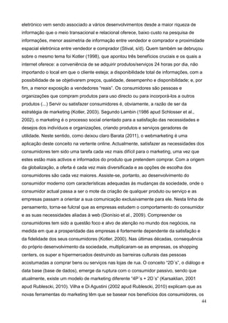 44
eletrónico vem sendo associado a vários desenvolvimentos desde a maior riqueza de
informação que o meio transacional e relacional oferece, baixo custo na pesquisa de
informações, menor assimetria de informação entre vendedor e comprador e proximidade
espacial eletrónica entre vendedor e comprador (Stival, s/d). Quem também se debruçou
sobre o mesmo tema foi Kotler (1998), que apontou três benefícios cruciais e os quais a
internet oferece: a conveniência de se adquirir produtos/serviços 24 horas por dia, não
importando o local em que o cliente esteja; a disponibilidade total de informações, com a
possibilidade de se objetivarem preços, qualidade, desempenho e disponibilidade; e, por
fim, a menor exposição a vendedores “reais”. Os consumidores são pessoas e
organizações que compram produtos para uso directo ou para incorporá-los a outros
produtos (...) Servir ou satisfazer consumidores é, obviamente, a razão de ser da
estratégia de marketing (Kotler, 2003). Segundo Lambin (1986 apud Schlosser et al.,
2002), o marketing é o processo social orientado para a satisfação das necessidades e
desejos dos indivíduos e organizações, criando produtos e serviços geradores de
utilidade. Neste sentido, como deixou claro Barata (2011), o webmarketing é uma
aplicação deste conceito na vertente online. Actualmente, satisfazer as necessidades dos
consumidores tem sido uma tarefa cada vez mais difícil para o marketing, uma vez que
estes estão mais activos e informados do produto que pretendem comprar. Com a origem
da globalização, a oferta é cada vez mais diversificada e as opções de escolha dos
consumidores são cada vez maiores. Assiste-se, portanto, ao desenvolvimento do
consumidor moderno com características adequadas às mudanças da sociedade, onde o
consumidor actual passa a ser o mote da criação de qualquer produto ou serviço e as
empresas passam a orientar a sua comunicação exclusivamente para ele. Nesta linha de
pensamento, torna-se fulcral que as empresas estudem o comportamento do consumidor
e as suas necessidades aliadas à web (Dionísio et al., 2009). Compreender os
consumidores tem sido a questão foco e alvo de atenção no mundo dos negócios, na
medida em que a prosperidade das empresas é fortemente dependente da satisfação e
da fidelidade dos seus consumidores (Kotler, 2000). Nas últimas décadas, consequência
do próprio desenvolvimento da sociedade, multiplicaram-se as empresas, os shopping
centers, os super e hipermercados destruindo as barreiras culturais das pessoas
acostumadas a comprar bens ou serviços nas lojas de rua. O conceito “2D´s”, o diálogo e
data base (base de dados), emerge da ruptura com o consumidor passivo, sendo que
atualmente, existe um modelo de marketing diferente “4P´s + 2D´s” (Karsaklian, 2001
apud Rublescki, 2010). Vilha e Di Agustini (2002 apud Rublescki, 2010) explicam que as
novas ferramentas do marketing têm que se basear nos benefícios dos consumidores, os
 