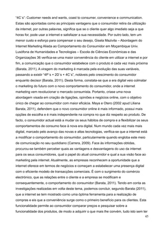 45
“4C´s”: Customer needs and wants, coast to consumer, convenience e communication.
Estas são apontadas como as principais vantagens que o consumidor retira da utilização
da internet, por outras palavras, significa que se o cliente quer algo imediato seja a que
horas for, pode usar a internet e satisfazer a sua necessidade. Por outro lado, tem um
menor custo e esforço para compensar o seu desejo, Gisela Mazivila – Abordagem do
Internet Marketing Aliada ao Comportamento do Consumidor em Moçambique Univ.
Lusófona de Humanidades e Tecnologias – Escola de Ciências Económicas e das
Organizações 36 verifica-se uma maior conveniência do cliente em utilizar a internet e por
fim, a comunicação que o consumidor estabelece com o produto é cada vez mais próxima
(Barata, 2011). A viragem do marketing é marcada pela evolução das suas variáveis,
passando a existir “4P´s + 2D´s + 4C´s”, notáveis pelo crescimento do consumidor
enquanto decisor (Barata, 2011). Desta forma, constata-se que a era digital veio colmatar
o marketing do futuro com o novo comportamento do consumidor, onde a internet
marketing vem revolucionar o mercado consumista. Portanto, criase uma nova
abordagem visada em criação de ligações, opiniões e negócios online, com o objetivo
único de chegar ao consumidor com maior eficácia. Maya e Otero (2002 apud Liliana
Barata, 2011), defendem que o novo consumidor online é mais informado, possui mais
opções de escolha e é mais independente na compra no que diz respeito ao produto. De
facto, o consumidor actual está a mudar os seus hábitos de compra e a flexibilizar os seus
comportamentos de consumo face à nova era digital. Num mundo cada vez mais mais
digital, marcado pelo avanço das novas e altas tecnologias, verifica-se que a internet está
a modificar o comportamento do consumidor, particularmente quando engloba este meio
de comunicação no seu quotidiano (Carrera, 2009). Face às informações obtidas,
procurou-se também perceber quais as vantagens e desvantagens do uso da internet
para os seus consumidores, qual o papel do atual consumidor e qual a sua visão face ao
marketing pela internet. Atualmente, as empresas reconhecem a oportunidade que a
internet oferece em termos de negócios e começam a estabelecer uma presença digital
com o eficiente modelo de transacções comerciais. É com o surgimento do comércio
electrónico, que as relações entre o cliente e a empresa se modificam e
consequentemente, o comportamento do consumidor (Barata, 2011). Tendo em conta as
investigações realizadas em volta deste tema, podemos concluir, segundo Barata (2011),
que a internet se tem mostrado como uma óptima ferramenta para a realização de
compras e eis que a conveniência surge como o primeiro benefício para os clientes. Esta
funcionalidade permite ao consumidor comparar preços e pesquisar sobre a
funcionalidade dos produtos, de modo a adquirir o que mais lhe convém, tudo isto sem ter
 