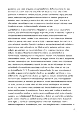 46
que sair de casa e sem ter que se adequar aos horários de funcionamento das lojas
convencionais. Assim, este novo consumidor tem à sua disposição uma enorme
quantidade de informação sobre os produtos, preços e concorrentes, algo que noutros
tempos, era impensável, já para não falar na exclusão de barreiras geográficas e
temporais. Outra das vantagens verificadas prende-se com a rapidez no acesso às
informações, na medida em que o o consumidor pode agilizar substancialmente a sua
decisão de compra e verificar outras alternativas de compra.
Quando falamos de consumidor online não podemos encarar apenas a sua vertente
comercial, este também assume um papel de produtor, leitor e de jornalista, adaptando a
sua personalidade a uma identidade virtual de modo a passar credibilidade nas
informações que partilha (Tavares, 2010). Desta forma, o autor defende que a internet
abriga dois tipos de personas no ambiente digital, o persona produtor de conteúdo e o
persona leitor de conteúdo. O primeiro consiste na representação idealizada do indivíduo
que constrói na e para internet uma identidade virtual, a qual pode ser irreal e trazer
atributos que valorizem sua imagem diante de outros personas, mesmo que estes
atributos não possam trazer elementos verdadeiros da sua personalidade e
individualidade. Podemos perceber essa presença irreal em comunidades de redes de
relacionamento como o Orkut, o Facebook, os Blogs e o Twitter, os quais se apropriaram
das redes sociais digitais para assumir identidades menos formais e mais próximas de
seus clientes e consumidores em potencial, de modo a enviar informações de cunho
institucional ou iniciar diálogos que possam minimizar conflitos existentes entre os
envolvidos (Barata, 2011). O persona leitor age em função das suas necessidades de
conteúdo, as quais envolvem as diferentes áreas que compõem o ambiente da rede,
embora tenha um papel menos activo do que o persona produtor, apresentando grande
importância para o desenvolvimento dos serviços da internet. Este persona pode ser
caracterizado como um internauta que ainda não assumiu uma identidade interactiva e
por vezes, persona produtora, sendo um actor passivo de navegação dos espaços
virtuais, pois não produz o próprio conteúdo para disponibilizá-lo na rede, recebendo
apenas as informações de seu interesse. Quanto ao persona jornalista, é aquele que
produz informações na rede e se transforma num cidadão que noticía online, situações
vividas na sua realidade social. O indivíduo dispõe de toda um parafernália tecnológica,
que lhe permite relatar a sua realidade e compartilhá-la com os membros da sua rede
social digital. O papel que o persona jornalista exerce, tem modificado o sistema
tradicional de produção de informações para a comunicação de massa. Anteriormente, os
 