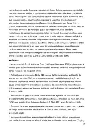 47
meios de comunicação é que eram as principais fontes de informação para a sociedade,
nas suas diferentes esferas, o que acabava por gerar filtros em relação ao que poderia
ser ou não divulgado. Este consumidor vê-se num cenário mais aberto e acessível para
que possa divulgar os seus trabalhos, expressar a sua crítica e/ou ainda adquirir
informações de outros interagentes (Tavares, 2010). De acordo com Barata (2011),
quando o consumidor utiliza a internet constrói várias representações sociais na rede, em
função dos processos de interacção que ali se estabelecem. Para localizar a
multiplicidade de representações sociais digitais na internet, é possível identificar que o
mesmo indivíduo, ao participar de comunidades virtuais, redes sociais como o Orkut, o
Facebook ou o Twitter, ou ainda, programas de mensagens instantâneas, constrói
diferentes “eus digitais”, personas a partir dos interesses ali envolvidos. Conclui-se então,
que a internet proporciona um vasto leque de funcionalidades aos seus utilizadores,
particularmente para aqueles que procuram por bens e/ou serviços. Deste modo,
apresentam-se as principais vantagens e as desvantagens das pesquisas de marketing
online segundo o estudo de Evants e Mathur (2005 apud Barata, 2011).
Vantagens:
medida que a sociedade mundial adquire acesso à internet, torna-se o principal impeditivo
para a realização de pesquisas online;
internet em pesquisas B2C, encontra-se uma grande possibilidade de aplicação em
mercados corporativos. O facto da maioria dos utilizadores de pesquisas B2B possuir
pouco tempo disponível, a flexibilidade e a rapidez de preenchimento de questionários
online agregam grandes vantagens e facilitam a recolha de dados com executivos (Evans
& Mathur, 2005);
diversos formatos, por exemplo: e-mails com questionários anexados e e-mails com links
(URL) para questionários (Schonlau, Fricker Jr. & Elliot, 2001 apud Gonçalves, 2008).
de campo e com recolha de dados (Evans & Mathur, 2005; Malhotra, 2004 apud
Gonçalves, 2008);
ravés da internet proporcionam
maiores facilidades no que se refere à tabulação e análise dos dados recolhidos (Tingling,
 