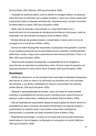 48
Parent & Wade, 2003; Malhotra, 2004 apud Gonçalves, 2008);
as pesquisas
online diminuem os incómodos com a análise de dados e, assim que o último questionário
é preenchido, todas as respostas recolhidas são, instantaneamente, reunidas numa base
de dados (Wilson & Laskey, 2003 apud Gonçalves, 2008);
de aplicação e administração: os custos relacionados com o
desenvolvimento de uma pesquisa de marketing são divididos em dois grupos: custos de
preparação e de administração da pesquisa (Evans & Mathur, 2005);
licidade e o baixo custo do envio de
mensagens por e-mail (Evans & Mathur, 2005);
no que respeita às perguntas que os entrevistados devem responder e simultaneamente,
determinam a ordem a seguir para o preenchimento das mesmas (Schonlau, Fricker Jr. &
Elliot, 2001 apud Gonçalves, 2008);
preenchimento de perguntas em questionários online, minimiza a taxa de perguntas com
respostas deixadas em branco (Ilieva, Baron & Healey, 2002 apud Gonçalves, 2008).
Desvantagens:
pela internet, é o facto do email ou da informação ser percebida como uma mensagem
não solicitada, o que afecta a credibilidade do estudo e a percentagem de respostas
obtidas (Bannan, 2003 apud Gonçalves, 2008);
emailing) e a possibilidade dos indivíduos serem voluntários para o preenchimento da
pesquisa, podem comprometer a validade dos resultados (Evans & Mathur, 2005);
possibilidade de alguns indivíduos não estarem familiarizados com algumas funções e
características do ambiente virtual, o que também compromete a facilidade de
preenchimento e a qualidade dos dados recolhidos (Evans & Mathur, 2005);
o sucesso de um estudo pela internet está directamente
relacionadocom o tipo de ligação e configuração do computador do inquirido (Malhotra,
2004 apud Gonçalves, 2008);
 
