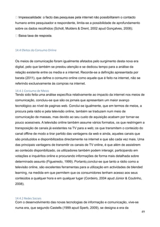 49
humano entre pesquisador e respondente, limita-se a possibilidade de aprofundamento
sobre os dados recolhidos (Scholl, Mulders & Drent, 2002 apud Gonçalves, 2008);
14.4 Efeitos do Consumo Online
Os meios de comunicação foram igualmente afetados pelo surgimento desta nova era
digital, pelo que também se prestou atenção e se dedicou tempo para a análise da
relação existente entre os media e a internet. Recorde-se a definição apresentada por
barata (2011), que define o consumo online como aquele que é feito na internet, não se
referindo exclusivamente às compras na internet.
14.4.1 Consumo de Meios
Tendo sido feita uma análise específica relativamente ao impacto da internet nos meios de
comunicação, concluiu-se que são os jornais que apresentam um maior avanço
tecnológico ao nível de paginas web. Conclui-se igualmente, que em termos de meios, a
procura pela rádio e pela televisão online, também se traduzem num meio de
comunicação de massas, mas devido ao seu custo de aquisição acabam por tornar-se
pouco acessíveis. A televisão online também assume vários formatos, os que restringem a
transposição de canais já existentes na TV para a web; os que transmitem o conteúdo do
canal offline de modo a tirar partido das vantagens da web e ainda, aqueles canais que
são produzidos e disponibilizados directamente na internet e que são cada vez mais. Uma
das principais vantagens de transmitir os canais de TV online, é que além de assistirem
ao conteúdo disponibilizado, os utilizadores também podem interagir, participando em
votações e inquéritos online e procurando informações de forma mais detalhada sobre
determinado assunto (Figueiredo, 1999). Portanto,conclui-se que tanto a rádio como a
televisão online, são excelentes ferramentas para a utilização em actividades de blended
learning, na medida em que permitem que os consumidores tenham acesso aos seus
conteúdos a qualquer hora e em qualquer lugar (Cordeiro, 2004 apud Júnior & Coutinho,
2008).
14.4.2 Redes Sociais
Com o desenvolvimento das novas tecnologias de informação e comunicação, vive-se
numa era, que segundo Castells (1999 apud Sperb, 2009), se designa a era da
 