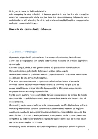 5
bibliographic research , field and statistics.
After analyzing the data collected , it became possible to see that the site is used by
enterprise customers under study, and that there is a close relationship between its users
and attendance with attending the clinic, so there is a strong likelihood the company raise
and retain customers in this way.
Keywords: site , raising , loyalty , Influences.
3. Capítulo 1 – Introdução
O presente artigo científico circunda um dos temas mais cativantes da atualidade,
a web, pois a sua presença tem se feito cada vez mais marcante em todos os segmentos
de mercado.
E isso só porque, antes, a web ganhou terreno no quotidiano do homem comum.
Como estratégia de delimitação do tema em análise, optou-se pela
verificação da influência positiva da web no comportamento do consumidor na utilização
dos serviços de uma clínica multidisciplinar.
Este tema mostra-se relevante porque o mercado da saúde, beleza e bem-estar
encontra-se num patamar de concorrência intensa e crescente no qual o ato de
pensar estratégias de chamar atenção do consumidor e diferenciar-se das demais
empresas do mercado é algo imprescindível.
Sendo assim, avaliar a representatividade da web nesse processo de tomada de decisão
do consumidor poderá definir o quanto as empresas deverão estar atentas ao potencial
desse ambiente.
O marketing surgiu como uma ferramenta para responder as dificuldades de se aplicar o
marketing tradicional ao contexto competitivo atual onde estão inseridos os negócios.
Atualmente, não basta que as organizações satisfaçam as necessidades e desejos dos
seus clientes, pois a concorrência pode oferecer um produto similar com um preço mais
competitivo ou pode buscar diferencial no produto fazendo com o que os clientes optem
por consumir um produto concorrente.
O marketing é uma ferramenta de extrema importância para que as empresas possam
 
