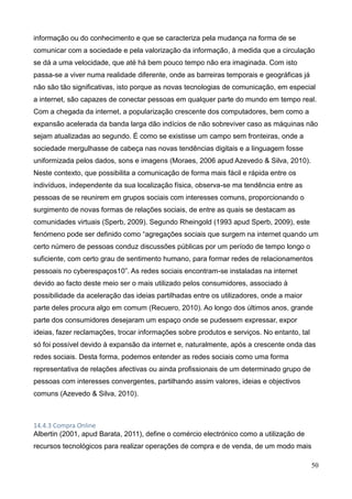 50
informação ou do conhecimento e que se caracteriza pela mudança na forma de se
comunicar com a sociedade e pela valorização da informação, à medida que a circulação
se dá a uma velocidade, que até há bem pouco tempo não era imaginada. Com isto
passa-se a viver numa realidade diferente, onde as barreiras temporais e geográficas já
não são tão significativas, isto porque as novas tecnologias de comunicação, em especial
a internet, são capazes de conectar pessoas em qualquer parte do mundo em tempo real.
Com a chegada da internet, a popularização crescente dos computadores, bem como a
expansão acelerada da banda larga dão indícios de não sobreviver caso as máquinas não
sejam atualizadas ao segundo. É como se existisse um campo sem fronteiras, onde a
sociedade mergulhasse de cabeça nas novas tendências digitais e a linguagem fosse
uniformizada pelos dados, sons e imagens (Moraes, 2006 apud Azevedo & Silva, 2010).
Neste contexto, que possibilita a comunicação de forma mais fácil e rápida entre os
indivíduos, independente da sua localização física, observa-se ma tendência entre as
pessoas de se reunirem em grupos sociais com interesses comuns, proporcionando o
surgimento de novas formas de relações sociais, de entre as quais se destacam as
comunidades virtuais (Sperb, 2009). Segundo Rheingold (1993 apud Sperb, 2009), este
fenómeno pode ser definido como “agregações sociais que surgem na internet quando um
certo número de pessoas conduz discussões públicas por um período de tempo longo o
suficiente, com certo grau de sentimento humano, para formar redes de relacionamentos
pessoais no cyberespaços10”. As redes sociais encontram-se instaladas na internet
devido ao facto deste meio ser o mais utilizado pelos consumidores, associado à
possibilidade da aceleração das ideias partilhadas entre os utilizadores, onde a maior
parte deles procura algo em comum (Recuero, 2010). Ao longo dos últimos anos, grande
parte dos consumidores desejaram um espaço onde se pudessem expressar, expor
ideias, fazer reclamações, trocar informações sobre produtos e serviços. No entanto, tal
só foi possível devido à expansão da internet e, naturalmente, após a crescente onda das
redes sociais. Desta forma, podemos entender as redes sociais como uma forma
representativa de relações afectivas ou ainda profissionais de um determinado grupo de
pessoas com interesses convergentes, partilhando assim valores, ideias e objectivos
comuns (Azevedo & Silva, 2010).
14.4.3 Compra Online
Albertin (2001, apud Barata, 2011), define o comércio electrónico como a utilização de
recursos tecnológicos para realizar operações de compra e de venda, de um modo mais
 
