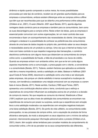 51
dinâmico e rápido quando comparado a outros meios. As novas possibilidades
provocadas por este tipo de comércio, revelam-se em grandes oportunidades para as
empresas e consumidores, embora existam diferenças entre as compras online e offline
que têm que ser reconhecidas para que se obtenha uma performance online adequada
(Childers et al., 2001). O autor (Albertin, 2001 apud Barata, 2011), aponta algumas
vantagens deste comércio para as empresas e também para os consumidores, bem como
as suas desvantagens para a compra online. Nesta ordem de ideias, para as empresas é
essencial poder comunicar com outras organizações, ter um maior controlo das suas
encomendas e fazer um acompanhamento das necessidades do cliente. Uma segunda
vantagem a destacar é a possibilidade de conhecer as preferências dos consumidores
através de uma base de dados traçada no próprio site, permitindo saber os seus desejos
e necessidades acerca de um produto ou serviço. Uma vez que a internet se traduz num
meio com baixo controlo no que respeita à segurança das transacções, o comércio
electrónico confronta-se com alguns riscos que distanciam os consumidores da compra
online como: a possibilidade de fraude, a falta de privacidade e os riscos de crédito.
Quando as empresas entram num ambiente online, tem que se ter em conta alguns
aspectos importantes como a comunicação, a preocupação com o cliente, a conveniência
e a conectividade (Barata, 2011). Todavia, existem factores que aplicados ao ambiente
web têm a mesma importância, sendo a satisfação um deles. Bateson e Hoffman (2001
apud Costa & Farias 2008), descrevem a satisfação como uma meta a ser alcançada
pelas empresas, isto porque um cliente satisfeito é menos susceptível a mudanças de
marcas, com tendência a estabelecer uma relação emocional com as empresas e a serem
leais à marca (Barata, 2011). Neste sentido, Cardozo (1965 apud Farias, 2007)
apresentou uma contribuição afectiva sobre o tema, concluindo que o esforço e
expectativas do consumidor influenciam as avaliações acerca de um produto e a decisão
de compra do mesmo. No que respeita ao consumo da internet, Westbrook e Oliver
(1991) explicam que os altos níveis de satisfação dos consumidores se encontram nas
experiências de consumo por prazer ou surpresa, sendo que a experiência sem emoção
leva a uma satisfação moderada e as experiências com emoções negativas traduzem
uma baixa satisfação (Barata, 2011). Do ponto de vista utilitário, os consumidores estão
preocupados, no seu processo de compra online, com a aquisição de produtos de forma
eficiente e atempada, de modo a alcançarem os seus objectivos com o mínimo de esforço
possível, intencionando pesquisar informação adicional sobre o produto (Childers et al.,
2001). Assim, têm surgido várias tentativas para conceber modelos de comportamento do
consumidor online, a fim de se perceber se os seus comportamentos são diferentes,
 