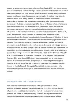 52
quando se apresentam num contexto online ou offline (Barata, 2011). Um dos pontos em
que, inequivocamente, existem diferenças é o de que os consumidores no mercado virtual
não podem depender dos cinco sentidos para fazer as suas compras, tendo que basear
as suas escolhas em fotografias ou outras representações do produto, inegavelmente
limitadas (Novak et al., 2000). Também ao contrário dos clientes em contextos
tradicionais, os clientes online demonstram preocupação pelos riscos associados às
compras na web, à necessidade de disponibilização de cartão de crédito e ao facto de os
produtos encomendados, não serem recebidos. Assim sendo, o risco percebido nas
compras em mercados virtuais, bem como a facilidade de utilização percebida, têm
influenciado as atitudes dos indivíduos no que concerne às compras online (Farias et al.,
2008). Neste sentido, para a existência de compras online, é fundamental ter
conhecimento site. Os clientes necessitam de ter informação sobre os objectivos do site, o
seu modo de funcionamento e ter os mecanismos mínimos de navegação no site na sua
memória. O conhecimento aumenta o nível de familiaridade e conforto com o site, e
encoraja um conjunto de sentimentos positivos acerca do mesmo, existindo por isso, uma
maior probabilidade do cliente navegar e efectuar compras num local que lhe é familiar, do
que iniciar o processo de pesquisa numa área que lhe é desconhecida, à semelhança do
que acontece em lojas tradicionais (Steenkamp et al., 1999; Donthu & Garcia, 1999; Citrin
et al., 2000; Limayem et al., 2000 apud Farias et al., 2008). Segundo Sheth, Minttal e
Newman (2001 apud Sperb, 2009), todo o processo decisório não se encerra com a
decisão de compra do consumidor, este prolonga-se para o comportamento após o
consumo do produto ou serviço que foi adquirido, fornecendo informações sobre uma
tomada de decisão futura. O cliente pode ficar satisfeito com a experiência e optar
novamente pelo produto ou serviço, ou pode sair desapontado e devolver ou trocar o
produto.
14.5. MARKETING TRADICIONAL E O MARKETING DIGITAL
Todo o cenário econômico e mercadológico sofreu grande mutação com a
evolução tecnológica acelerada e a globalização (KOTLER, 2005). Um dos grandes
influenciadores para tal acontecimento foi a internet, e para demonstrar isso melhor
podemos nos basear na área de marketing. Esta área teve algumas mudanças no
modo como era praticado, o que acarretou alterações em todos os seus setores.
 