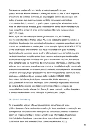 54
Outra grande mudança foi em ralação a variável concorrência, que
passou a não se resumir somente a uma região, estado ou pais. A partir do grande
crescimento do comércio eletrônico, as organizações além de se preocupar com
outras empresas que atuam no mesmo território, começaram a considerar
concorrentes de todo o mundo, o que forçou as organizações a investirem muito
mais em diferencial de mercado, para se destacarem dentro de um mercado muito
mais competitivo e instável, onde a informações estão muito mais acessíveis
(KOTLER, 2005).
Enfim, após toda esta revolução tecnológica muito mudou, no marketing
isso foi notável ainda no final do século XX, nesta época já foi possível perceber a
dificuldade de aplicação dos conceitos tradicionais em empresas que estavam sendo
criadas em paralelo com as mudanças e com a evolução digital (LAS CASAS, 2001).
Como foi abordado anteriormente, este novo cenário fez com que o marketing
tradicionalmente conhecido viesse a sofrer alterações em seus conceitos, isso em
razão do dinamismo e rapidez presente no mercado, estes proporcionados pelas
evoluções tecnológicas e facilidade com que as informações circulam. Em tempos
onde as tecnologias e o maior meio de comunicação e informação, a internet, ainda
estavam em crescimento e ao alcance de poucos, a velocidade de ação no mercado
era relativamente baixa, tinha-se um período onde era possível planejar, estabelecer
um alvo e então agir, hoje o processamento de informações tende a ser muito mais
acelerado, estabelecendo um senso de ação imediato (KOTLER, 2005).
No contexto de informação fácil para o consumidor, Kotler e Armstrong
(2000) destacam a busca de informação como uma etapa do processo de decisão
de compra. Este processo se estabelece em cinco estágios: percepção de
necessidade ou desejo, a busca de informação sobre o produto, análise de opções,
a tomada de decisão em si e a satisfação no período pós- compra.
14.5.1 Canais de marketing
As organizações utilizam três caminhos distintos para chegar até o seu
público desejado. Cada caminho tem uma função única, canais de comunicação tem
como principal função transmitir mensagens ao consumidor, podendo estabelecer
assim um relacionamento por meio de uma troca de informações. Os canais de
distribuição tem funções de promover e levar o produto ou até serviços ao
consumidor, estes tem diversas formas comerciais (KOTLER, 2000).
 