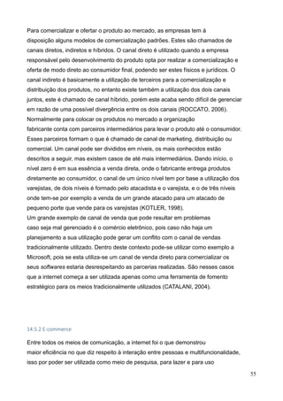 55
Para comercializar e ofertar o produto ao mercado, as empresas tem à
disposição alguns modelos de comercialização padrões. Estes são chamados de
canais diretos, indiretos e híbridos. O canal direto é utilizado quando a empresa
responsável pelo desenvolvimento do produto opta por realizar a comercialização e
oferta de modo direto ao consumidor final, podendo ser estes físicos e jurídicos. O
canal indireto é basicamente a utilização de terceiros para a comercialização e
distribuição dos produtos, no entanto existe também a utilização dos dois canais
juntos, este é chamado de canal híbrido, porém este acaba sendo difícil de gerenciar
em razão de uma possível divergência entre os dois canais (ROCCATO, 2006).
Normalmente para colocar os produtos no mercado a organização
fabricante conta com parceiros intermediários para levar o produto até o consumidor.
Esses parceiros formam o que é chamado de canal de marketing, distribuição ou
comercial. Um canal pode ser divididos em níveis, os mais conhecidos estão
descritos a seguir, mas existem casos de até mais intermediários. Dando início, o
nível zero é em sua essência a venda direta, onde o fabricante entrega produtos
diretamente ao consumidor, o canal de um único nível tem por base a utilização dos
varejistas, de dois níveis é formado pelo atacadista e o varejista, e o de três níveis
onde tem-se por exemplo a venda de um grande atacado para um atacado de
pequeno porte que vende para os varejistas (KOTLER, 1998).
Um grande exemplo de canal de venda que pode resultar em problemas
caso seja mal gerenciado é o comércio eletrônico, pois caso não haja um
planejamento a sua utilização pode gerar um conflito com o canal de vendas
tradicionalmente utilizado. Dentro deste contexto pode-se utilizar como exemplo a
Microsoft, pois se esta utiliza-se um canal de venda direto para comercializar os
seus softwares estaria desrespeitando as parcerias realizadas. São nesses casos
que a internet começa a ser utilizada apenas como uma ferramenta de fomento
estratégico para os meios tradicionalmente utilizados (CATALANI, 2004).
14.5.2 E-commerce
Entre todos os meios de comunicação, a internet foi o que demonstrou
maior eficiência no que diz respeito à interação entre pessoas e multifuncionalidade,
isso por poder ser utilizada como meio de pesquisa, para lazer e para uso
 