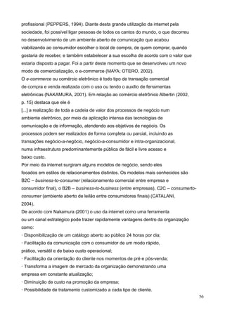 56
profissional (PEPPERS, 1994). Diante desta grande utilização da internet pela
sociedade, foi possível ligar pessoas de todos os cantos do mundo, o que decorreu
no desenvolvimento de um ambiente aberto de comunicação que acabou
viabilizando ao consumidor escolher o local de compra, de quem comprar, quando
gostaria de receber, e também estabelecer a sua escolha de acordo com o valor que
estaria disposto a pagar. Foi a partir deste momento que se desenvolveu um novo
modo de comercialização, o e-commerce (MAYA; OTERO, 2002).
O e-commerce ou comércio eletrônico é todo tipo de transação comercial
de compra e venda realizada com o uso ou tendo o auxilio de ferramentas
eletrônicas (NAKAMURA, 2001). Em relação ao comércio eletrônico Albertin (2002,
p. 15) destaca que ele é
[...] a realização de toda a cadeia de valor dos processos de negócio num
ambiente eletrônico, por meio da aplicação intensa das tecnologias de
comunicação e de informação, atendendo aos objetivos de negócio. Os
processos podem ser realizados de forma completa ou parcial, incluindo as
transações negócio-a-negócio, negócio-a-consumidor e intra-organizacional,
numa infraestrutura predominantemente pública de fácil e livre acesso e
baixo custo.
Por meio da internet surgiram alguns modelos de negócio, sendo eles
focados em estilos de relacionamentos distintos. Os modelos mais conhecidos são
B2C – business-to-consumer (relacionamento comercial entre empresa e
consumidor final), o B2B – business-to-business (entre empresas), C2C – consumerto-
consumer (ambiente aberto de leilão entre consumidores finais) (CATALANI,
2004).
De acordo com Nakamura (2001) o uso da internet como uma ferramenta
ou um canal estratégico pode trazer rapidamente vantagens dentro da organização
como:
· Disponibilização de um catálogo aberto ao público 24 horas por dia;
· Facilitação da comunicação com o consumidor de um modo rápido,
prático, versátil e de baixo custo operacional;
· Facilitação da orientação do cliente nos momentos de pré e pós-venda;
· Transforma a imagem de mercado da organização demonstrando uma
empresa em constante atualização;
· Diminuição de custo na promoção da empresa;
· Possibilidade de tratamento customizado a cada tipo de cliente.
 