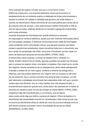 57
Como exemplo de negócio inovador que usa o e-commerce Limeira
(2003) cita a Ebay.com, uma empresa totalmente virtual que foi pioneira no
estabelecimento de um ambiente propício à realização de trocas entre empresas e
clientes na internet. Em relação à utilização pelo governo, ele ainda destaca o
usufruto da internet para o desenvolvimento de uma rede pública para venda não só
de produtos como de serviços, o que pode inclusive interferir fortemente no PIB do
país em alguns casos, refletindo eficiência no mercado e agregando produtividade
para muitas empresas.
A grande disposição de informações tem grande influência no processo
de negociação do comércio eletrônico, aquele que tiver melhores informações estará
em uma posição vantajosa. O ambiente virtual propicia esta coleta de informações,
certos ambientes como comunidades virtuais, que agrupam pessoas com ideais
sociais e experiências semelhantes, trazem benefícios tanto para o consumidor, que
tem o poder de comparação nas mãos, como para o fornecedor que tem neste um
banco de dados para pesquisa de mercado (MAYA, OTERO, 2002).
A compra feita online é apenas o começo da relação entre o vendedor e o
cliente. Existem deste ponto em diante, algumas questões que podem ser decisivas
para o sucesso do negócio virtual, uma delas é a logística. Para inserir-se no mundo
dos negócios virtuais necessita-se de um planejamento, dentro deste planejamento
a decisão e análise de um meio seguro, confiante e eficiente de entrega fará a
diferença, pois isso poderá determinar se o negócio será um sucesso ou até onde
ele vai sobreviver. Aqui a venda é somente uma parte de todo o processo, um site
bem elaborado e estratégias de promoção bem elaboradas farão com que o quesito
vendas seja mais eficiente, mas se o fator logístico tiver sido deixado de lado, o
empreendimento estará em grande risco, sendo assim não adiantará ser o melhor do
mercado em vendas e pecar na hora de entregar ao cliente (MAYA, OTERO, 2002).
A logística é algo tão importante para o e-commerce, que em alguns
casos acaba sendo algo que define o sucesso do negócio. O foco da logística é o
atendimento das necessidades levando em consideração o fator tempo e local, isso
se resume ao atendimento eficaz do cliente por meio de uma boa interação entre os
dois fatores variáveis que podem intervir na prestação de serviço ao cliente
(BOWERSOX, CLOSS, 2004).
 