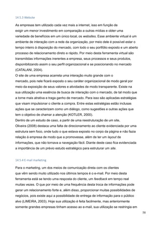 58
14.5.3 Website
As empresas tem utilizado cada vez mais a internet, isso em função de
exigir um menor investimento em comparação a outras mídias e obter uma
variedade de benefícios em um único local, os websites. Esse ambiente virtual é um
ambiente de interação com a rede da organização, por meio dele é possível estar o
tempo inteiro à disposição do mercado, com todo o seu portfólio exposto e um aberto
processo de relacionamento direto e rápido. Por meio desta ferramenta virtual são
transmitidas informações inerentes a empresa, seus processos e seus produtos,
disponibilizando assim o seu perfil organizacional e se posicionando no mercado
(CATALANI, 2004).
O site de uma empresa acarreta uma interação muito grande com o
mercado, pois nele ficará exposto o seu caráter organizacional de modo geral por
meio da exposição de seus valores e atividades de modo transparente. Existe na
sua utilização uma essência de busca de interação com o mercado, de tal modo que
a torne mais atrativa e traga ganho de mercado. Para isso são aplicadas estratégias
que visam impulsionar o cliente a compra. Entre estas estratégias estão inclusas
ações que se caracterizam como um diálogo, como sugestões e outras ações que
tem o objetivo de chamar a atenção (KOTLER, 2000).
Dentro de um estudo de caso, a partir de uma reestruturação de um site,
Oliveira (2008) destaca uma falta de direcionamento ao cliente evidenciada por uma
estrutura sem foco, onde tudo o que estava exposto no corpo da página e não fazia
relação à empresa de modo que a promovesse, além de ter um layout de
informações, que não tornava a navegação fácil. Diante deste caso fica evidenciada
a importância de um prévio estudo estratégico para estruturar um site.
14.5.4 E-mail marketing
Para o marketing, um dos meios de comunicação direta com os clientes
que vêm sendo muito utilizado nos últimos tempos é o e-mail. Por meio desta
ferramenta está se tendo uma resposta do cliente, um feedback em tempo real
muitas vezes. O que por meio de uma frequência desta troca de informações pode
gerar um relacionamento forte e, além disso, proporcionar muitas possibilidades de
negócios, pois existe aqui a possibilidade de entrega de informação para o público
alvo (LIMEIRA, 2003). Hoje sua utilização é feita facilmente, mas anteriormente
somente grandes empresas tinham acesso ao e-mail, sua utilização se restringia em
 