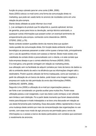 59
função do preço cobrado para ter uma conta (LIMA, 2006).
Assis (2003) coloca o e-mail como uma forma de comunicação direta no
marketing, que pode ser usado tanto no anúncio de novidades como em uma
relação de pós-compra.
Diante desta utilidade se pode informar via e-mail
[...] as vantagens do produto que foi adquirido e, quando aplicável, termos
de garantia, prazo para troca ou devolução, serviço técnico autorizado, e
quaisquer outras informações que possam evitar um eventual sentimento de
arrependimento pós-compra, conhecido como dissonância. (MAYA,
OTERO, 2002, p.79).
Neste contexto existem questões dentro da mesma área que ajudam
nesta questão de comunicação direta. Em função deste ambiente virtual e
tecnológico as pessoas passaram a estar online quase o tempo todo, principalmente
com o uso de aparelhos móveis com acesso a internet. Deste modo existe uma
viabilidade de contato direto e personalizado com o cliente, e é este contato que
toda empresa deseja e que o correio eletrônico fornece (ASSIS, 2003).
O e-mail gerou uma grande vantagem em relação ao marketing direto,
sua utilização vem na facilidade de adquirir contatos por meio de banco de dados ou
até no ambiente aberto da web e na eficiência que as informações chegam até o
destinatário. Porém quando utilizado de forma inadequada, como por exemplo, a
partir da utilização de um banco de dados, pode trazer uma imagem negativa a
empresa em razão da não permissão do envio das informações (FARIA;
CARVALHO; SERPA, 2008).
Segundo Lima (2006) a utilização do e-mail por organizações passou a
ser forte e ser considerado um grande auxiliar para muitos fins. Porém essa
utilização passou a ser exagerada, e por seu baixo custo começou a ser utilizada
sem limites e sem distinção. Foi a partir deste momento que foram desenvolvidos
meios para bloquear e-mails indesejados e se teve uma discussão em relação ao
uso desta ferramenta pelo marketing. Essa discussão refletiu rapidamente e houve
uma mudança deste cenário por meio da conscientização das organizações no uso
correto, com esse novo modo de agir procurou-se permissão para o envio de
informações ou o acesso a banco de dados particulares com contatos que autorizam
o recebimento de anúncios.
 