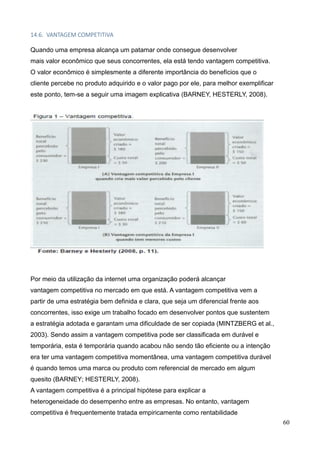 60
14.6. VANTAGEM COMPETITIVA
Quando uma empresa alcança um patamar onde consegue desenvolver
mais valor econômico que seus concorrentes, ela está tendo vantagem competitiva.
O valor econômico é simplesmente a diferente importância do benefícios que o
cliente percebe no produto adquirido e o valor pago por ele, para melhor exemplificar
este ponto, tem-se a seguir uma imagem explicativa (BARNEY, HESTERLY, 2008).
Por meio da utilização da internet uma organização poderá alcançar
vantagem competitiva no mercado em que está. A vantagem competitiva vem a
partir de uma estratégia bem definida e clara, que seja um diferencial frente aos
concorrentes, isso exige um trabalho focado em desenvolver pontos que sustentem
a estratégia adotada e garantam uma dificuldade de ser copiada (MINTZBERG et al.,
2003). Sendo assim a vantagem competitiva pode ser classificada em durável e
temporária, esta é temporária quando acabou não sendo tão eficiente ou a intenção
era ter uma vantagem competitiva momentânea, uma vantagem competitiva durável
é quando temos uma marca ou produto com referencial de mercado em algum
quesito (BARNEY; HESTERLY, 2008).
A vantagem competitiva é a principal hipótese para explicar a
heterogeneidade do desempenho entre as empresas. No entanto, vantagem
competitiva é frequentemente tratada empiricamente como rentabilidade
 