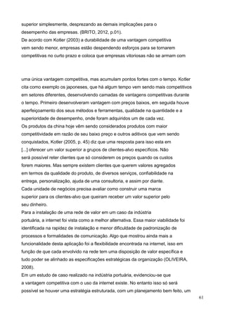61
superior simplesmente, desprezando as demais implicações para o
desempenho das empresas. (BRITO, 2012, p.01).
De acordo com Kotler (2003) a durabilidade de uma vantagem competitiva
vem sendo menor, empresas estão despendendo esforços para se tornarem
competitivas no curto prazo e coloca que empresas vitoriosas não se armam com
uma única vantagem competitiva, mas acumulam pontos fortes com o tempo. Kotler
cita como exemplo os japoneses, que há algum tempo vem sendo mais competitivos
em setores diferentes, desenvolvendo camadas de vantagens competitivas durante
o tempo. Primeiro desenvolveram vantagem com preços baixos, em seguida houve
aperfeiçoamento dos seus métodos e ferramentas, qualidade na quantidade e a
superioridade de desempenho, onde foram adquiridos um de cada vez.
Os produtos da china hoje vêm sendo considerados produtos com maior
competitividade em razão de seu baixo preço e outros aditivos que vem sendo
conquistados, Kotler (2005, p. 45) diz que uma resposta para isso esta em
[...] oferecer um valor superior a grupos de clientes-alvo específicos. Não
será possível reter clientes que só considerem os preços quando os custos
forem maiores. Mas sempre existem clientes que querem valores agregados
em termos da qualidade do produto, de diversos serviços, confiabilidade na
entrega, personalização, ajuda de uma consultoria, e assim por diante.
Cada unidade de negócios precisa avaliar como construir uma marca
superior para os clientes-alvo que queiram receber um valor superior pelo
seu dinheiro.
Para a instalação de uma rede de valor em um caso da indústria
portuária, a internet foi vista como a melhor alternativa. Essa maior viabilidade foi
identificada na rapidez de instalação e menor dificuldade de padronização de
processos e formalidades de comunicação. Algo que mostrou ainda mais a
funcionalidade desta aplicação foi a flexibilidade encontrada na internet, isso em
função de que cada envolvido na rede tem uma disposição de valor específica e
tudo poder se alinhado as especificações estratégicas da organização (OLIVEIRA,
2008).
Em um estudo de caso realizado na indústria portuária, evidenciou-se que
a vantagem competitiva com o uso da internet existe. No entanto isso só será
possível se houver uma estratégia estruturada, com um planejamento bem feito, um
 