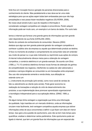 62
forte foco em inovação futura e geração de parcerias direcionadas para o
conhecimento do cliente. Mas paralelamente a isso deve-se ter uma visão
estratégica para que as ações sejam todas bem embasadas para que não haja
precipitações e isso possa trazer resultados negativos (OLIVEIRA, 2008).
No nosso atual cenário tudo o que diz respeito à informação é
considerado vantagem competitiva em relação à concorrência. Porém adquirir
informação pode ser muito caro, um exemplo é um banco de dados. Por outro lado
temos a internet que fornece uma grande gama de informações que tem grande
valor dependendo da sua fonte (CATALANI, 2004).
Dentro do contexto de conhecimento do consumidor, Stevens (2004)
destaca que algo que tem grande potencial gerador de vantagem competitiva é
conhecer o público alvo da empresa ou aquele que determinado produto se destina.
O foco no momento de analisar o comportamento do consumidor esta em entender
seu modo de pensar ou o que esta motivando ou reprimindo suas ações de compra.
A internet indiscutivelmente oferece meios para a obtenção de vantagem
competitiva, o comércio eletrônico é um grande exemplo. De acordo com Diniz
(1999, p. 71) “O comércio eletrônico fornece novas formas de obtenção de ganhos
de competitividade nos negócios, interferindo na cadeia de valor adicionado a
produtos e serviços dirigidos ao consumidor ou em transações entre empresas”.
Seu uso não compreende somente a venda direta, sua utilização se
estende como um
[...] instrumento de promoção (pré-venda), como novo canal de vendas de
fato ou atendimento ao cliente (pós-venda). Pode gerar economia na
realização de transações e redução do ciclo de desenvolvimento dos
produtos; a sua implementação deve promover aprendizado organizacional
e tecnológico indispensável para a sua aplicação efetiva. (DINIZ, 1999, p.
74).
Há algum tempo tinha vantagem a organização que tinha uma informação
de qualidade, hoje inseridas em um mercado dinâmico, onde as informações
circulam mais facilmente, terá vantagem competitiva aquela empresa que obtiver
informações antes de seus concorrentes e definir o que fazer com elas em menor
tempo. Isso gera uma questão de oportunismo, pois não se tem mais tempo para
quantificar, analisar e determinar certos parâmetros. Este oportunismo pode ser
ligado à internet, que tem um grande fluxo de informações que em especial são
 
