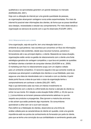 63
qualitativas e se aproveitadas garantem um grande destaque no mercado
(KARSAKLIAN, 2001).
Hoje com a utilização da internet por uma grande quantidade de pessoas,
as organizações alcançaram vantagens nunca antes experimentadas. Por meio da
internet foi possível reter informações dos clientes, de forma que se possa identificar
seus desejos, necessidades e estudar seu comportamento. Por meio deste estudo a
organização se estrutura de acordo com o que foi observado (FLEURY, 2001).
14.6.1 Relacionamento com o cliente
Uma organização, seja ela qual for, tem uma interação total com o
ambiente do qual pertence. Isso acontece por concentrar um fluxo de informações
dos processos nela existentes, desde seus recursos humanos, parceiros e
fornecedores até o seu principal objetivo, o cliente. Baseando-se nessa situação,
organizações estão vendo na gestão de relacionamento com o cliente uma fonte
estratégica geradora de vantagem competitiva, o que leva em paralelo as questões
de fidelizar clientes e também de conquistar clientes (OLKOSKI et al., 2009).
O marketing com foco no relacionamento surgiu com um objetivo voltado
para um ambiente competitivo. O raciocínio seguido é de que somente viverão as
empresas que alcançarem a satisfação dos clientes e a sua fidelidade, para isso
segue-se uma ideia de interatividade com o mercado e com os clientes. A partir
deste ponto fixa-se a ideia de que todo o corpo da organização tenha o
comprometimento em conhecer o cliente (SALLBY, 1997).
Hoje o que demonstra cada vez mais um intenso investimento no
relacionamento com o cliente é a difícil tarefa de chamar a atenção do cliente ou
entrar na sua mente. Em relação a esta situação Kotler (2004, p. 43) diz que os
[...] consumidores se tornaram pessoas extremamente seletivas no que diz
respeito aos produtos e propagandas. Eles ignoram a maioria dos anúncios
e não acham que estão perdendo algo importante. Os consumidores
aprenderam a olhar sem ver e ouvir sem escutar.
Para definir-se a fidelização de clientes, desenvolve-se uma linha de
análise voltada para as características do cliente em questão, onde uma grande
importância está nos pontos de conhecimento do fornecedor por parte do cliente,
para que se tenha uma convicção da sua confiabilidade no sentimento gerado pela
 