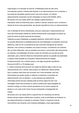 64
organização e na intenção de retornar. A fidelização pode ser dita como
concretizada quando o cliente está disposto a um relacionamento com a empresa, o
que pode ser percebido quando ocorre uma nova compra, um intenso
relacionamento comercial e se tem indicações no meio (LAS CASAS, 2001).
De acordo com Las Casas (2001) em relação a gerenciamento é
importante voltar-se fortemente para o cliente e mesclar variáveis como: conhecer o
cliente de forma mais aprofundada, dar grande importância e foco no relacionamento
com a clientela de forma intensificada, procurar customizar o relacionamento por
meio das informações obtidas do cliente transformando a percepção do próprio ao
ponto de sentir-se parte essencial da empresa.
Voltando-se para a fidelidade ou lealdade eletrônica, Smith (2001) diz que
um grande diferencial no estabelecimento de uma fidelização no ambiente comercial
eletrônico, está em ter a consciência de que você está interagindo de maneira
diferente, mas continua a trabalhar com seres humanos. O ambiente e as variáveis
são um tanto diferentes, mas as questões que tocam o consumidor são basicamente
as mesmas, sua fidelização irá brotar a partir do momento em que ele se sentir
valorizado, pois a internet influencia intensamente apenas na questão de praticidade
e rapidez nesta questão de conquista e desenvolvimento de relação.
O relacionamento com o cliente passou a ser algo de grande importância,
Souza et al (2012, p.13) destaca que
[...] toda a empresa deve procurar ser capaz de oferecer algo a mais em seu
relacionamento com o cliente, deve possuir um diferencial. Nesse sentido
todo e qualquer dado deve ser encarado com muita seriedade, pois traz
informações que podem ajudar a melhorar os sistemas e processos de
relacionamento com os clientes [...] uma empresa que detenha tal
informação acerca de seus clientes pode se tornar capaz de criar uma
mensagem sobre seus produtos ou sobre si própria que seja propagada de
maneira a atingir um maior número de leitores em um menor espaço de
tempo e a um custo muito menor do que comparado a propagandas de
massa.
De acordo com Las Casas (2001) o grande foco do marketing nos últimos
tempos sempre esteve voltado para o produto, onde as atividades se limitavam no
seu desenvolvimento e inserção no mercado. Porém o crescente nível de
concorrência veio forçando uma mudança estratégica, onde organizações
 