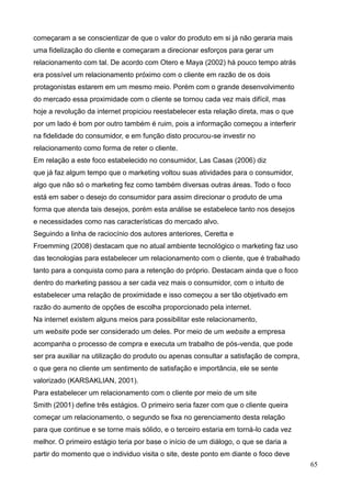 65
começaram a se conscientizar de que o valor do produto em si já não geraria mais
uma fidelização do cliente e começaram a direcionar esforços para gerar um
relacionamento com tal. De acordo com Otero e Maya (2002) há pouco tempo atrás
era possível um relacionamento próximo com o cliente em razão de os dois
protagonistas estarem em um mesmo meio. Porém com o grande desenvolvimento
do mercado essa proximidade com o cliente se tornou cada vez mais difícil, mas
hoje a revolução da internet propiciou reestabelecer esta relação direta, mas o que
por um lado é bom por outro também é ruim, pois a informação começou a interferir
na fidelidade do consumidor, e em função disto procurou-se investir no
relacionamento como forma de reter o cliente.
Em relação a este foco estabelecido no consumidor, Las Casas (2006) diz
que já faz algum tempo que o marketing voltou suas atividades para o consumidor,
algo que não só o marketing fez como também diversas outras áreas. Todo o foco
está em saber o desejo do consumidor para assim direcionar o produto de uma
forma que atenda tais desejos, porém esta análise se estabelece tanto nos desejos
e necessidades como nas características do mercado alvo.
Seguindo a linha de raciocínio dos autores anteriores, Ceretta e
Froemming (2008) destacam que no atual ambiente tecnológico o marketing faz uso
das tecnologias para estabelecer um relacionamento com o cliente, que é trabalhado
tanto para a conquista como para a retenção do próprio. Destacam ainda que o foco
dentro do marketing passou a ser cada vez mais o consumidor, com o intuito de
estabelecer uma relação de proximidade e isso começou a ser tão objetivado em
razão do aumento de opções de escolha proporcionado pela internet.
Na internet existem alguns meios para possibilitar este relacionamento,
um website pode ser considerado um deles. Por meio de um website a empresa
acompanha o processo de compra e executa um trabalho de pós-venda, que pode
ser pra auxiliar na utilização do produto ou apenas consultar a satisfação de compra,
o que gera no cliente um sentimento de satisfação e importância, ele se sente
valorizado (KARSAKLIAN, 2001).
Para estabelecer um relacionamento com o cliente por meio de um site
Smith (2001) define três estágios. O primeiro seria fazer com que o cliente queira
começar um relacionamento, o segundo se fixa no gerenciamento desta relação
para que continue e se torne mais sólido, e o terceiro estaria em torná-lo cada vez
melhor. O primeiro estágio teria por base o início de um diálogo, o que se daria a
partir do momento que o individuo visita o site, deste ponto em diante o foco deve
 